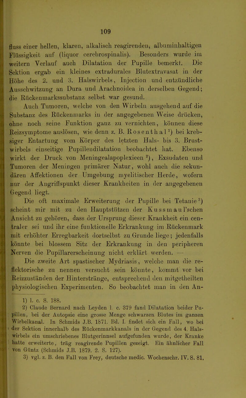 fluss eiuer hellen, klaren, alkalisch reagireiideu, albamiuhaltigen Flüssigkeit auf (liquor cerebrospinalis). Besonders wurde ini weitern Verlauf auch Dilatation der Pupille bemerkt. Die Sektion ergab ein kleines extradurales Blutextravasat in der Höhe des 2. und 3. Halswirbels, Injection und entzündliche Ausschwitzung an Dura und Arachnoidea in derselben Gegend; die Rückenmarkssubstanz selbst war gesund. Auch Tumoren, welche von den Wirbeln ausgehend auf die Substanz des Rückenmarks in der angegebenen Weise drücken, ohne noch seine Funktion ganz zu vernichten, können diese Reizsymptome auslösen, wie denn z. B. RosenthaP) bei kreb- siger Entartung vom Körper des letzten Hals- bis 3. Brust- wirbels einseitige Pupillendilatatiou beobachtet hat. Ebenso wirkt der Druck von Meningealapoplexieen ^), Exsudaten und Tumoren der Meningen primärer Natur, wohl auch die sekun- dären Affektionen der Umgebung niyelitischer Herde, wofern nur der Angriffspunkt dieser Krankheiten in der angegebenen (legend liegt. Die oft maximale Erweiterung der Pupille bei Tetanie ^) scheint mir mit zu den Hauptstützen der Ku ss m au Tschen Ansicht zu gehören, dass der Ursprung dieser Krankheit ein cen- traler sei und ihr eine funktionelle Erkrankung im Rückenmark mit erhöhter Erregbarkeit dortselbst zu Grunde liege; jedenfalls könnte bei blossem Sitz der Erkrankung in den peripheren Nerven die Pupillarerscheinung nicht erklärt werden. — Die zweite Art spastischer Mydriasis, welche man die re- flektorische zu nennen versucht sein könnte, kommt vor bei Reizzuständen der Hintersträuge, entsprechend den mitgetheilten physiologischen Experimenten. So beobachtet mau in den An- 1) 1. c. S. 188. 2) Claude ßernard nach Leyden 1, c. 379 fand Dilatation beider Pu- pillen, bei der Autopsie eine grosse Menge schwarzen Blutes im ganzen Wirbelkanal. In Schmids J.B. 1871. Bd. I. findet sich ein Fall, wo bei der Sektion innerhalb des Rückenmarkkauals in der Gegend des 4. Hals- wirbels ein umschriebenes Blutgerinnsel aufgefunden wurde, der Kranke hatte erweiterte, trag reagirende Pupillen gezeigt. Ein ähnlicher Fall von Güntz (Schmids J.ß. 1879. 2. S. 127). 3) vgl. z. B. den Fall von Frey, deutsche medic. Wochenschr. IV. S. 81.