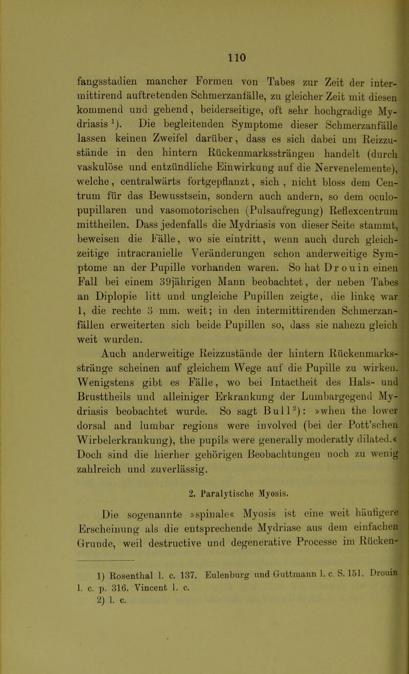 fangssfcaclien manclier Formen von Tabes zur Zeit der inter- niittirend auftretenden Schmerzanfälle, zu gleicher Zeit mit diesen kommend und gehend, beiderseitige, oft sehr hochgradige My- driasis Die begleitenden Symptome dieser Schmerzanfälle lassen keinen Zweifel darüber, dass es sich dabei um ßeizzu- stände in den hintern Rückenmarkssträngen handelt (durcli vaskulöse und entzündliche Einwirkung auf die Nervenelemente), welche, centralwärts fortgepflanzt, sich , nicht bloss dem Ceu- trum für das Bewusstsein, sondern auch andern, so dem oculo- pupillaren und vasomotorischen (Pulsaufregung) Reflexcentrum mittheilen. Dass jedenfalls die Mydriasis von dieser Seite stammt, beweisen die Fälle, wo sie eintritt, wenn auch dui'ch gleich- zeitige intracranielle Veränderungen schon anderweitige Sym- ptome an der Pupille vorhanden waren. So hat Drouin einen Fall bei einem 39)ährigen Mann beobachtet, der neben Tabes au Diplopie litt und ungleiche Pupillen zeigte, die linke war 1, die rechte 3 mm. weit; in den interxnittirenden Schmerzan- fällen erweiterten sich beide Pupillen so, dass sie nahezu gleich weit wurden. Auch anderweitige Reizzustände der hintern Rückenmarks- stränge scheinen auf gleichem Wege auf die Pupille zu wirken. Wenigstens gibt es Fälle, wo bei Intactheit des Hals- und Brusttheils und alleiniger Erkrankung der Lumbargegend My- driasis beobachtet wurde. So sagt ßulP): »when the lower dorsal and lumbar regions were involved (bei der Pott'schen Wirbelerkrankung), the pupils were generally moderatly dilated.« Doch sind die hierher gehörigen Beobachtungen noch zu wenig zahlreich und zuverlässig. l 2. Paralytische Myosis. I Die sogenannte »spinale« Myosis ist eine weit häuligerl Erscheinung als die entsprechende Mydriase aus dem einfachen Grunde, weil destructive und degenerative Processe im Rücken- 1) Rosenthal 1. c. 137. Eulenburg und Guttraann 1. c. S. 151. Drouin 1. c. p. 316. Vincent 1. c. 2) 1. c. 1