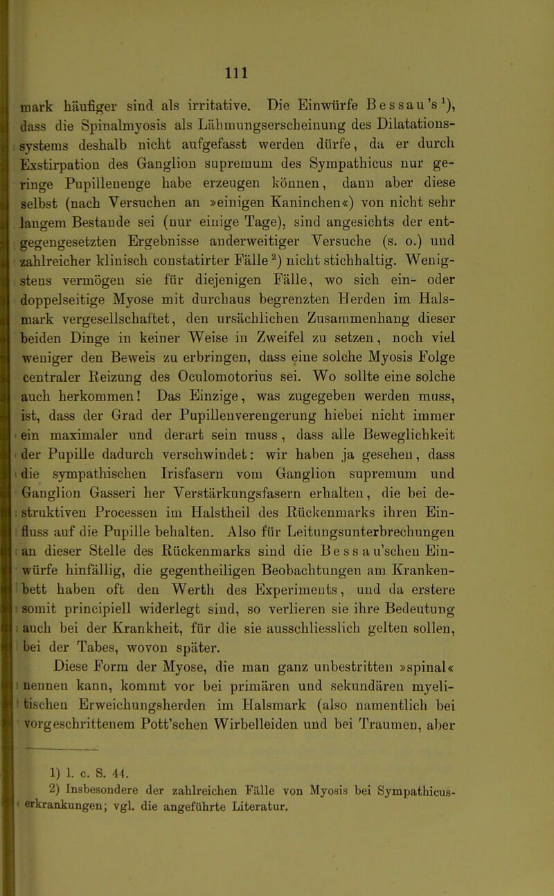 mark häufiger sind als irritative. Die Einwürfe Bessau's^), dass die Spinalmyosis als Lähmungserscheiuung des Dilatatious- systems deshalb nicht aufgefasst werden dürfe, da er durch Exstirpation des Ganglion supremum des Synipathicus nur ge- ringe Pupillenenge habe erzeugen können, dann aber diese selbst (nach Versuchen an »einigen Kaninchen«) von nicht sehr langem Bestände sei (nur einige Tage), sind angesichts der ent- secreneresetzten Ergebnisse anderweitiger Versuche (s. o.) und zahlreicher klinisch constatirter Fälle ^) nicht stichhaltig. Wenig- stens vermögen sie für diejenigen Fälle, wo sich ein- oder doppelseitige Myose mit durchaus begrenzten Herden im Hals- mark vergesellschaftet, den ursächlichen Zusammenhang dieser beiden Dinge in keiner Weise in Zweifel zu setzen, noch viel weniger den Beweis zu erbringen, dass eine solche Myosis Folge centraler Reizung des Oculomotorius sei. Wo sollte eine solche auch herkommen! Das Einzige, was zugegeben werden muss, ist, dass der Grad der Pupilleuverengerung hiebei nicht immer ein maximaler und derart sein muss , dass alle Beweglichkeit der Pupille dadurch verschwindet: wir haben ja gesehen, dass die sympathischen Irisfasern vom Ganglion supremum und Ganglion Gasseri her Verstärkungsfasern erhalteu, die bei de- struktiven Processen im Halstheil des Rückenmarks ihren Ein- fluss auf die Pupille behalten. Also für Leitungsunterbrechungeu : an dieser Stelle des Rückenmarks sind die B e s s a u'scheu Ein- würfe hinfällig, die gegentheiligen Beobachtungen am Kranken- bett haben oft den Werth des Experiments, und da erstere somit principiell widerlegt sind, so verlieren sie ihre Bedeutung ; auch bei der Krankheit, für die sie ausschliesslich gelten sollen, ' bei der Tabes, wovon später. Diese Form der Myose, die man ganz unbestritten »spinal« I nennen kann, kommt vor bei primären und sekundären myeli- i tischen Erweichungsherden im Halsmark (also namentlich bei ' vorgeschrittenem Pott'schen Wirbelleiden und bei Traumen, aber 1) 1. c. S. 44. 2) Insbesondere der zahh-eichen Fälle von Myosis bei Sympathicus- » erkrankungen; vgl. die angeführte Literatur.