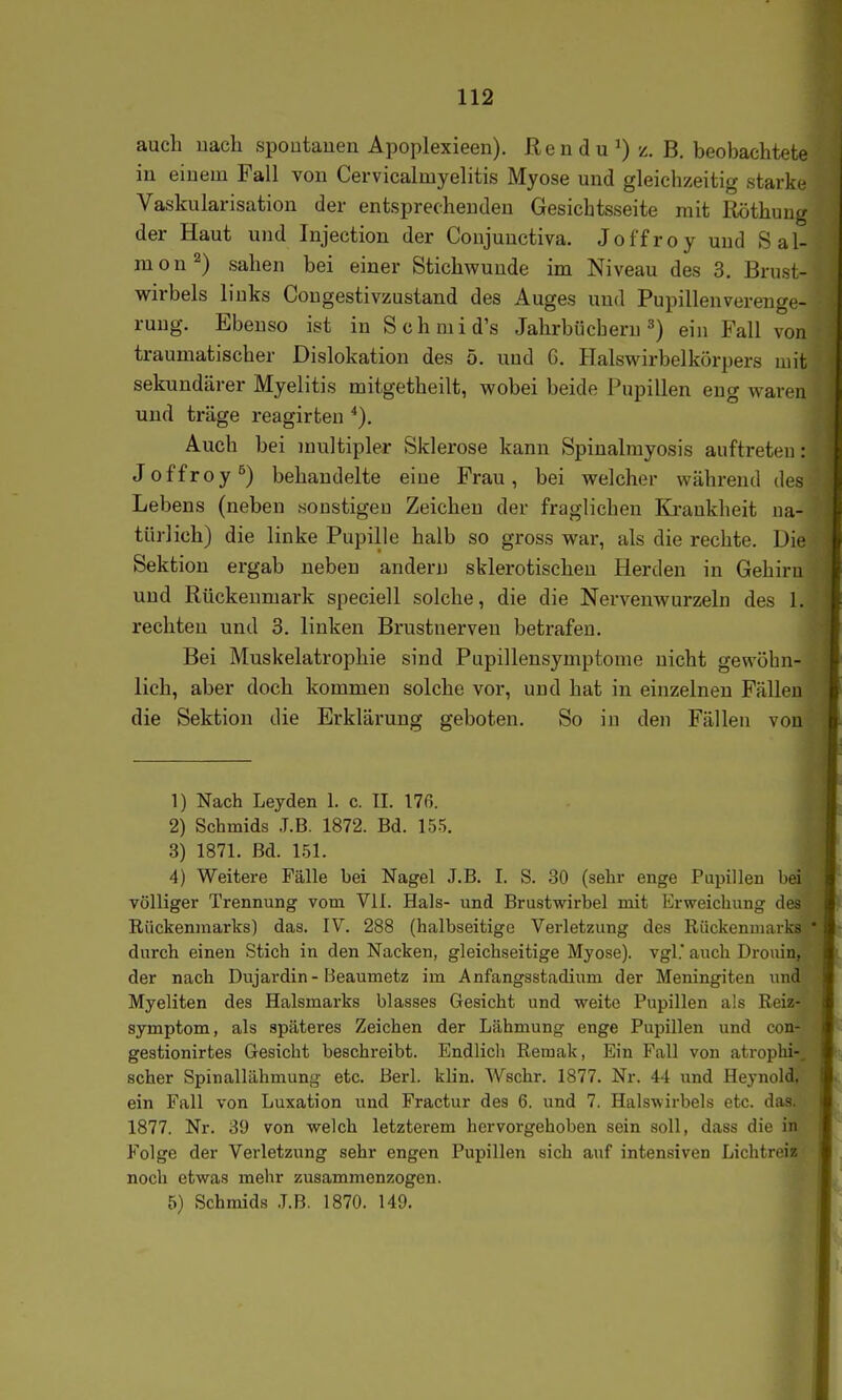 auch nach spontanen Apoplexieen). Rendu^) z. B. beobachtete in einem Fall von Cervicalmyelitis Myose und gleichzeitig starke Vaskularisation der entsprechenden Gesichtsseite mit Röthung der Haut und Injection der Conjuuetiva. Joffroy und Sal- mon^) sahen bei einer Stichwunde im Niveau des 3, Brust- wirbels links Congestivzustand des Auges und Pupillenverenge- rung. Ebeuso ist in Schmid's Jahrbücheru 3) ein Fall von traumatischer Dislokation des 5. und G. Halswirbelkörpers mit sekundärer Myelitis mitgetheilt, wobei beide Pupillen eng waren und träge reagirten *). Auch bei multipler Sklerose kann Spinalmyosis auftreten: Joffroy^) behandelte eine Frau, bei welcher während des Lebens (neben sonstigen Zeichen der fraglichen Krankheit na- türlich) die linke Pupille halb so gross war, als die rechte. Die Sektion ergab neben andern sklerotischen Herden in Gehirn und Rückenmark speciell solche, die die Nervenwurzeln des 1. rechten und 3. linken Brustnerven betrafen. Bei Muskelatrophie sind Pupillensymptome nicht gewöhn- lich, aber doch kommen solche vor, und hat in einzelneu Fällen die Sektion die Erklärung geboten. So in den Fällen von 1) Nach Leyden 1. c. II. 176. 2) Schmids .T.B. 1872. Bd. 155. 3) 1871. Bd. 151. 4) Weitere Fälle bei Nagel J.B. I. S. 30 (sehr enge Pupillen bei völliger Trennung vom VII. Hals- und Brustwirbel mit Erweichung des Rückenmarks) das. IV. 288 (halbseitige Verletzung des Rückenmarks durch einen Stich in den Nacken, gleichseitige Myose). vgl.' auch Drouin, der nach Dujardin - Beaumetz im Anfangsstadiuni der Meningiten und Myeliten des Halsmarks blasses Gesicht und weite Pupillen als Reiz- symptom, als späteres Zeichen der Lähmung enge Pupillen und con- gestionirtes Gesicht beschreibt. Endlicli Remak, Ein Fall von atrophi-, scher Spinallähmung etc. Berl. klin. Wschr. 1877. Nr. 4-1 und Heynold, ein Fall von Luxation und Fractur des 6. und 7. Halswirbels etc. das. 1877. Nr. 39 von welch letzterem hervorgehoben sein soll, dass die in Folge der Verletzung sehr engen Pupillen sich auf intensiven Lichtreia noch etwas mehr zusammenzogen. 5) Schmids J.B. 1870. 149,