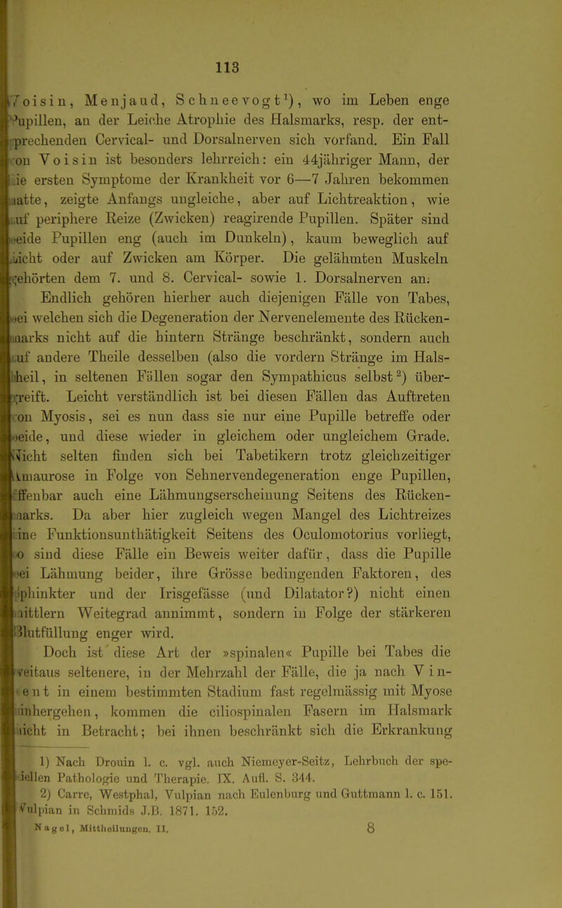 oisin, Menjaud, Schneevogtwo im Leben enge upillen, an der Leiche Atrophie des Halsmarks, resp. der ent- n-echenden Cervical- und Dorsalnerveu sich vorfand. Ein Fall u Voisiu ist besonders lehrreich: ein 44jähriger Mann, der ' ersten Symptome der Krankheit vor 6—7 Jahren bekommen ;tte, zeigte Anfangs ungleiche, aber auf Lichtreaktion, wie j. periphere Reize (Zwicken) reagirende Pupillen. Später sind ide Pupillen eng (auch im Dunkeln), kaum beweglich auf cht oder auf Zwicken am Körper. Die gelähmten Muskeln hörten dem 7. und 8. Cervical- sowie 1. Dorsalnerven an; Endlich gehören hierher auch diejenigen Fälle von Tabes, i welchen sich die Degeneration der Nervenelemeute des Rücken- irks nicht auf die hintern Stränge beschränkt, sondern auch Ii' andere Theile desselben (also die vordem Stränge im Hals- eil, in seltenen Füllen sogar den Sympathicus selbst^) tiber- 1 eift. Leicht verständlich ist bei diesen Fällen das Auftreten Iii Myosis, sei es nun dass sie nur eine Pupille betreffe oder ide, und diese wieder in gleichem oder ungleichem Grade, weht selten finden sich bei Tabetikern trotz gleichzeitiger uuaurose in Folge von Sehnervendegeneration enge Pupillen, feubar auch eine Lähmuugserscheiuung Seitens des Rücken- arks. Da aber hier zugleich wegen Mangel des Lichtreizes iie Funktionsunthätigkeit Seitens des Oculomotorius vorliegt, > sind diese Fälle ein Beweis weiter dafür, dass die Pupille ■i Lähmung beider, ihre Grösse bedingenden Faktoren, des nhinkter und der Irisgefässe (und Dilatator?) nicht einen littlern Weitegrad annimmt, sondern in Folge der stärkeren llutfüllung enger wird. Doch ist diese Art der »spinalen« Pupille bei Tabes die i-itaus seltenere, in der Mehrzahl der Fälle, die ja nach V i n- I! n t in einem bestimmten Stadium fast regelmässig mit Myose iihergehen, kommen die ciliospinalen Fasern im lialsmark icht in Betracht; bei ihnen beschränkt sich die Erkrankung Ij Nach Drouin 1. c. vgl. auch Niemeyer-Seitz, Lehrbuch der spe- i'iUen Pathologie und Therapie. IX. Aufl. S. 344. 2) Carrc, Westphal, Vulpian nach Eulenburg und Gutfcnaann 1. c. 151. v ulpian in Schniids J.B. 1871. 152. Nagel, Mitthoilnngon. II. 8