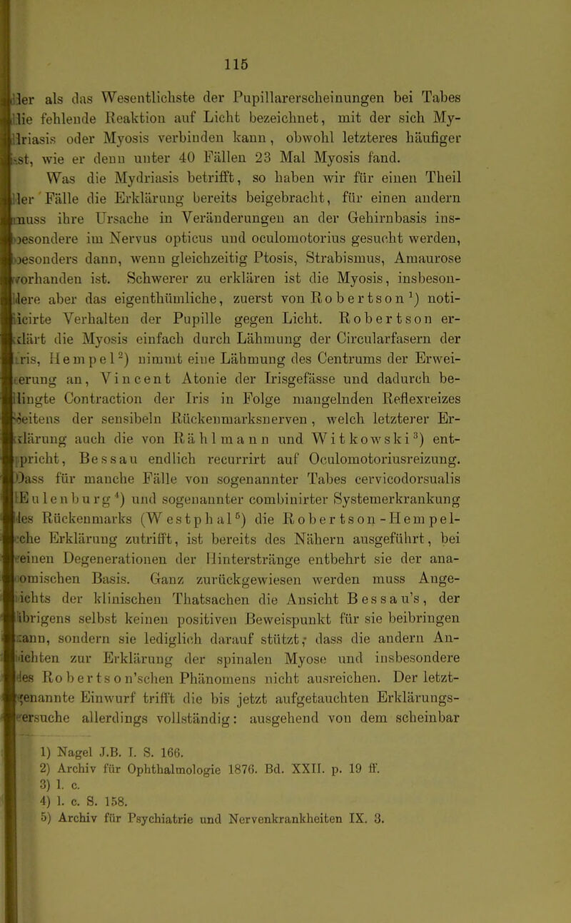 :1er als das Wesentlichste der Pupillarerscheinungen bei Tabes lie fehlende Reaktion auf Licht bezeichnet, mit der sich My- ■a lriasis oder Myosis verbinden kann , obwohl letzteres häufiger ■st, wie er denn unter 40 Fällen 23 Mal Myosis fand. Was die Mydriasis betrifft, so haben wir für einen Theil 1er Fälle die Erklärung bereits beigebracht, für einen andern !iiuss ihre Ursache in Veränderungen an der Gehirnbasis ins- besondere im Nervus opticus und oculomotorius gesucht werden, i I jesonders dann, wenn gleichzeitig Ptosis, Strabismus, Amaurose '< ./orhanden ist. Schwerer zu erklären ist die Myosis, insbesou- i \ere aber das eigenthümliche, zuerst von Ro b e r ts o n ^) noti- icirte Verhalten der Pupille gegen Licht. Robertson er- klärt die Myosis einfach durch Lähmung der Circularfasern der ris, liempel-) nimmt eine Lähmung des Centrums der Erwei- erung an, Vincent Atonie der Irisgefässe und dadurch be- liugte Contraction der Iris in Folge mangelnden Reflexreizes eitens der sensibeln Rückenmarksnerven , welch letzterer Er- klärung auch die von Rählmann und Witkowski^) ent- pricht, Bessau endlich i-ecurrirt auf Oculomotoriusreizung. Oass für manche Fälle von sogenannter Tabes cervicodorsualis tEulenburg*) und sogenannter combinirter Systemerkrankung des Rückenmarks (WestphaP) die Rober tson-Hern pel- ehe Erklärung zutrifft, ist bereits des Nähern ausgeführt, bei eeinen Degenerationen der Ointerstränge entbehrt sie der ana- omischen Basis. Ganz zurückgewiesen werden muss Ange- ichts der klinischen Thatsachen die Ansicht Bessau's, der Übrigens selbst keinen positiven ßeweispunkt für sie beibringen lann, sondern sie lediglich darauf stützt,- dass die andern Au- ichten zur Erklärung der spinalen Myose und insbesondere 'les Ro b er ts o n'schen Phänomens nicht ausreichen. Der letzt- (^enannte Einwurf trifft die bis jetzt aufgetauchten Erklärungs- versuche allerdings vollständig: ausgehend von dem scheinbar 1) Nagel J.B. I. S. 166. 2) Archiv für Ophthalmologie 1876. Bd. XXII. p. 19 ff. 3) 1. c. 4) 1. c. S. 158. 5) Archiv für Psychiatrie und Nervenkrankheiten IX. 3.