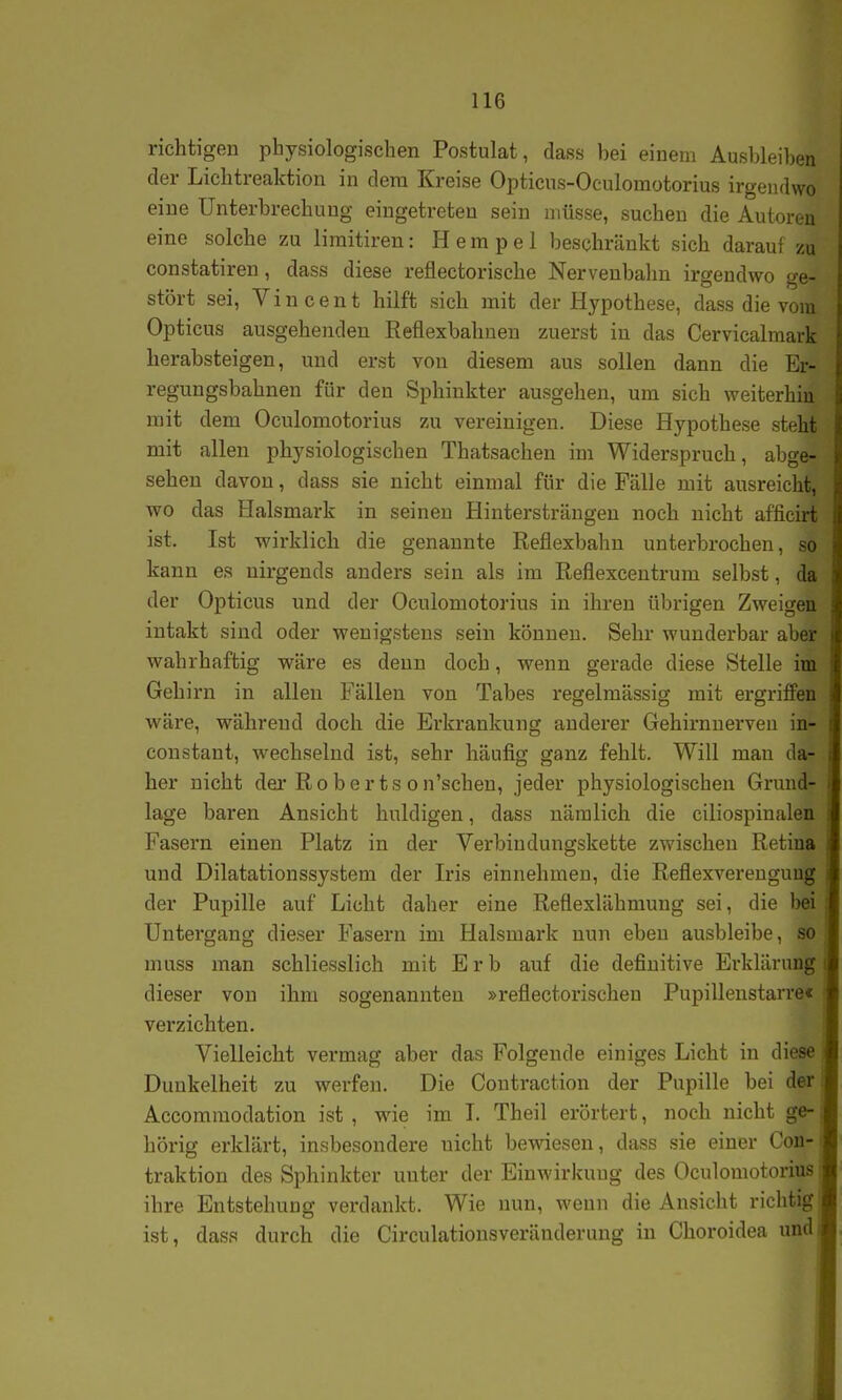 richtigen physiologischen Postulat, dass bei einem Ausbleiben der Lichtreaktion in dem Kreise Opticus-Oculomotorius irgendwo eine Unterbrechung eingetreten sein müsse, suchen die Autoren eine solche zu limitiren: H e m p e 1 beschränkt sich darauf zu constatiren, dass diese reflectorische Nervenbalm irgendwo ge- stört sei, Vincent hilft sich mit der Hypothese, dass die vom Opticus ausgehenden Reflexbahnen zuerst in das Cervicalmark herabsteigen, und erst von diesem aus sollen dann die Er- regungsbahnen für den Sphinkter ausgehen, um sich weiterhin mit dem Oculomotorius zu vereinigen. Diese Hypothese steht mit allen physiologischen Thatsachen im Widerspruch, abge- sehen davon, dass sie nicht einmal für die Fälle mit ausreicht, wo das Halsmark in seinen Hintersträngeu noch nicht afficirt ist. Ist wirklich die genannte Reflexbahn unterbrochen, so kann es nirgends anders sein als im Reflexcentrum selbst, da der Opticus und der Oculomotorius in ihren übrigen Zweigen intakt sind oder wenigstens sein können. Sehr wunderbar aber wahrhaftig wäre es denn doch, wenn gerade diese Stelle im Gehirn in allen Fällen von Tabes regelmässig mit ergriffen wäre, während doch die Ei'krankung anderer Gehirnnerven in- constant, wechselnd ist, sehr häufig ganz fehlt. Will man da- her nicht der Robertson'schen, jeder physiologischen Grund- lage baren Ansicht huldigen, dass nämlich die ciliospinalen Fasern einen Platz in der Verbindungskette zwischen Retina und Dilatationssystem der Iris einnehmen, die Reflexverengung der Pupille auf Licht daher eine Reflexlähmung sei, die bei Untergang dieser Fasern im Halsmark nun eben ausbleibe, so muss man schliesslich mit Erb auf die definitive Erklärung dieser von ihm sogenannten »reflectorischen Pupilleustarre« verzichten. Vielleicht vermag aber das Folgende einiges Licht in diese Dunkelheit zu werfen. Die Contraction der Pupille bei der Accomraodation ist , wie im I. Theil erörtert, noch nicht ge- hörig erklärt, insbesondere nicht bewiesen, dass sie einer CoD' traktion des Sphinkter unter der Einwirkung des Oculomotorius ihre Entstehung verdankt. Wie nun, wenn die Ansicht richtig ist, dass durch die Circulatiousveränderung in Choroidea und