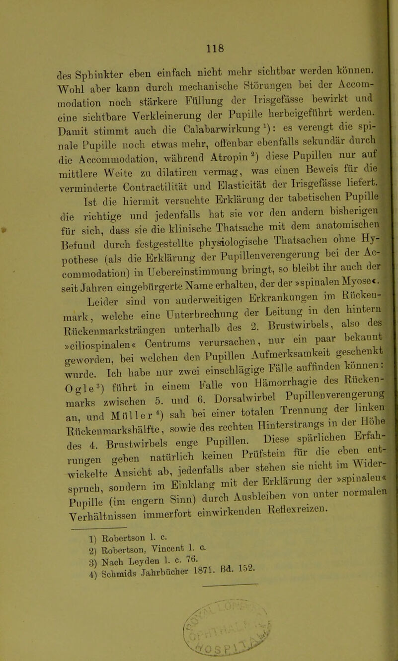 des Sphinkter eben einfach nicht rnehr sichtbar werden können. Wohl aber kann durch mechanische Störungen bei der Accom- modation noch stärkere Füllung der Irisgefässe bewirkt und eine sichtbare Verkleinerung der Pupille herbeigeführt werden. Damit stimmt auch die Calabarwirkung: es verengt die spi- nale Pupille noch etwas mehr, offenbar ebenfalls sekundär durcli die Accoramodation, Avährend Atropin^) diese Papillen nur auf mittlere Weite zu dilatiren vermag, was einen Beweis für die verminderte Contractilität und Elasticität der Irisgefässe liefert. Ist die hiermit versuchte Erklärung der tabetischen Pupille die richtige und jedenfalls hat sie vor den andern bisherigen für sich, dass sie die klinische Thatsache mit dem anatomischen Befund durch festgestellte physiologische Thatsachen ohne Hy- pothese (als die Erklärung der Pupillenverengerung bei der A.- commodation) in üebereinstimmung bringt, so bleibt ihr auch der seit Jahren eingebürgerte Name erhalten, der der »spinalen Myose<. Leider sind von anderweitigen Erkrankungen im Rucken- mark, welche eine Unterbrechung der Leitung in den hintern Rückenmarksträngen unterhalb des 2. Brustwirbels, also des »ciliospinalen« Centrums verursachen, nur ein paar bekannt geworden, bei welchen den Pupillen Aufmerksamkeit geschenkt ^urde. Ich habe nur zwei einschlägige Fälle aufhnden können. Oo-le^) führt in einem Falle von Hämorrhagie des Rucken- mrrks zwischen 5. und 6. Dorsalwirbel an, und Müller*) sah bei einer totalen Trennung de Imkei Rückenmarkshälfte, sowie des rechten Hinterstrangs - «^^^^^ des 4. Brustwirbels enge Pupillen. Diese spar ichen Erfah niLen geben natürlich keinen Prüfstein für die eben eiit- wkk e Ansicht ab, jedenfalls aber stehen sie nicht im Wider- p u^ sondern im Einklang mit der Erklärung der .spinaleii« Pilpüle (im engern Sinn) durch Ausbioiben von unter normalen Verhältnissen immerfort einwirkenden Reflexreizen. 1) Robertson 1. c. 2) Robertson, Vincent 1. c. 3) Nach Leyden 1. c. 76. 4) Schmids Jahrbücher 1871. Hd. loi.