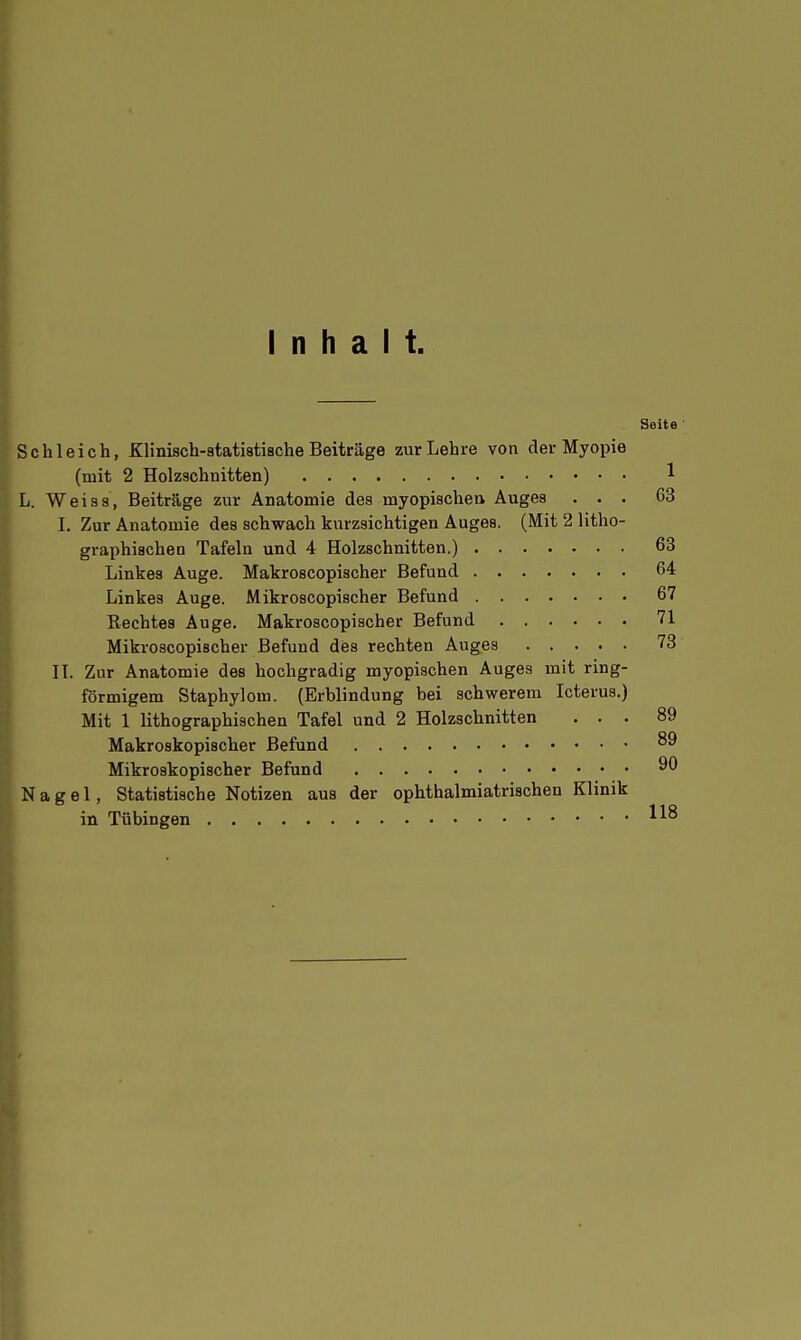 Inhalt. Seite ' Schleich, Klinisch-statistische Beiträge zur Lehre von der Myopie (mit 2 Holzschnitten) 1 L. Weiss, Beiträge zur Anatomie des myopischen Auges ... 63 I. Zur Anatomie des schwach kurzsichtigen Auges. (Mit 2 litho- graphischen Tafeln und 4 Holzschnitten.) 63 Linkes Auge. Makroscopischer Befund 64 Linkes Auge. Mikroscopischer Befund 67 Rechtes Auge. Makroscopischer Befund 71 Mikroscopischer Befund des rechten Auges 73 II. Zur Anatomie des hochgradig myopischen Auges mit ring- förmigem Staphylom. (Erblindung bei schwerem Icterus.) Mit 1 lithographischen Tafel und 2 Holzschnitten ... 89 Makroskopischer Befund Mikroskopischer Befund • Nagel, Statistische Notizen aus der ophthalmiatrischen Klinik in Tübingen