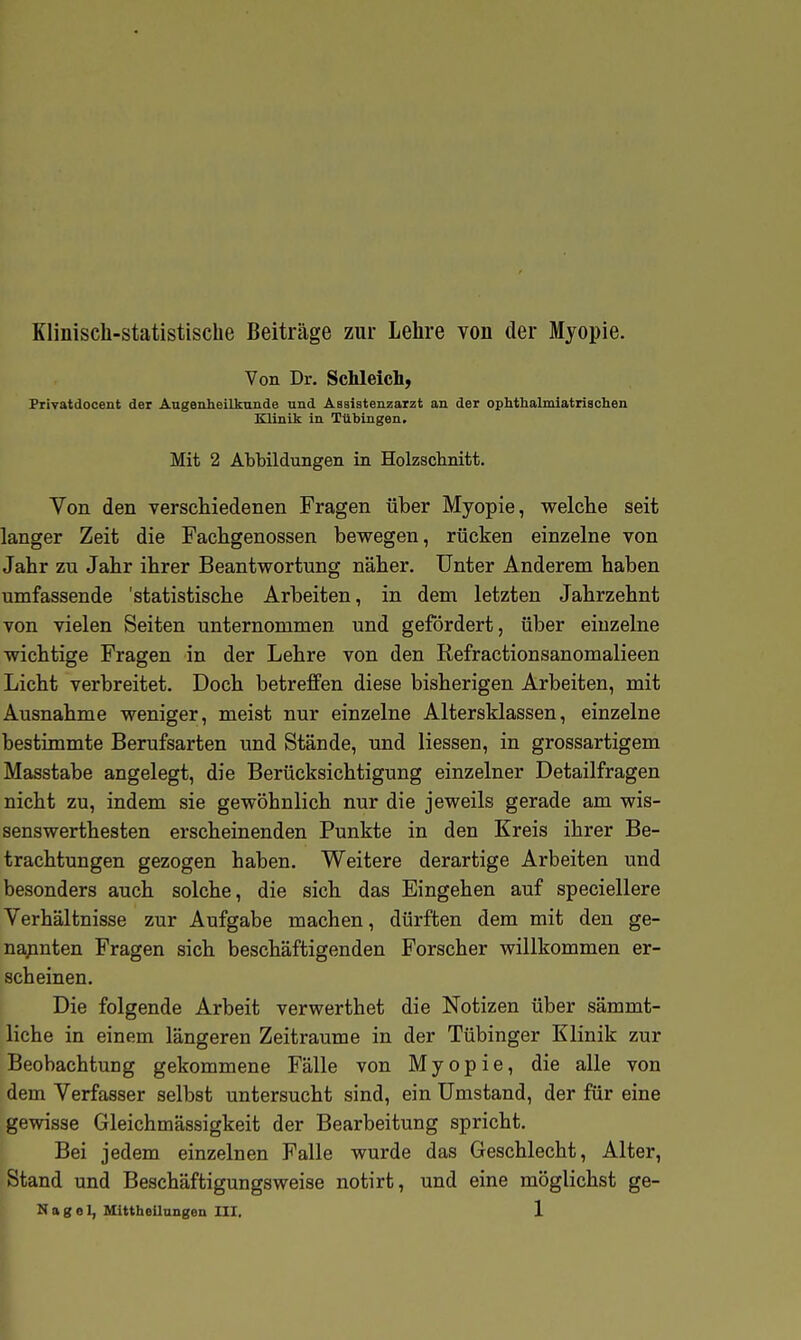 Klinisch-statistische Beiträge zur Lehre von der Myopie. Von Dr. ScMeich^ Privatdocent der Augenheilkunde und Assistenzarzt an der ophthalmiatriachen Klinik in Tübingen, Mit 2 Abbildungen in Holzschnitt. Von den verschiedenen Fragen über Myopie, welche seit langer Zeit die Fachgenossen bewegen, rücken einzelne von Jahr zu Jahr ihrer Beantwortung näher. Unter Anderem haben umfassende 'statistische Arbeiten, in dem letzten Jahrzehnt von vielen Seiten unternommen und gefördert, über einzelne wichtige Fragen in der Lehre von den Eefractionsanomalieen Licht verbreitet. Doch betreffen diese bisherigen Arbeiten, mit Ausnahme weniger, meist nur einzelne Altersklassen, einzelne bestimmte Berufsarten und Stände, und Hessen, in grossartigem Masstabe angelegt, die Berücksichtigung einzelner Detailfragen nicht zu, indem sie gewöhnlich nur die jeweils gerade am wis- senswerthesten erscheinenden Punkte in den Kreis ihrer Be- trachtungen gezogen haben. Weitere derartige Arbeiten und besonders auch solche, die sich das Eingehen auf speciellere Verhältnisse zur Aufgabe machen, dürften dem mit den ge- na;inten Fragen sich beschäftigenden Forscher willkommen er- scheinen. Die folgende Arbeit verwerthet die Notizen über sämmt- liche in einem längeren Zeiträume in der Tübinger Klinik zur Beobachtung gekommene Fälle von Myopie, die alle von dem Verfasser selbst untersucht sind, ein Umstand, der für eine gewisse Gleichmässigkeit der Bearbeitung spricht. Bei jedem einzelnen Falle wurde das Geschlecht, Alter, Stand und Beschäftigungsweise notirt, und eine möglichst ge-