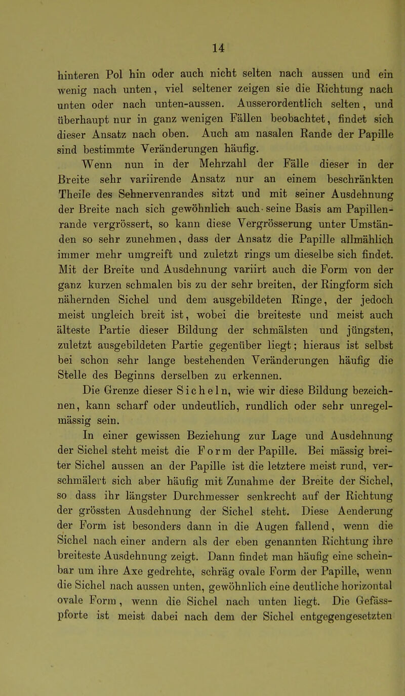 hinteren Pol hin oder auch nicht selten nach aussen und ein wenig nach unten, viel seltener zeigen sie die Richtung nach unten oder nach unten-aussen. Ausserordentlich selten, und überhaupt nur in ganz wenigen Fällen beobachtet, findet sich dieser Ansatz nach oben. Auch am nasalen Rande der Papille sind bestimmte Veränderungen häufig. Wenn nun in der Mehrzahl der Fälle dieser in der Breite sehr variirende Ansatz nur an einem beschränkten Theile des Sehnervenrandes sitzt und mit seiner Ausdehnung der Breite nach sich gewöhnlich auch-seine Basis am Papillen- rande vergrössert, so kann diese Vergrösserung unter Umstän- den so sehr zunehmen, dass der Ansatz die Papille allmählich immer mehr umgreift und zuletzt rings um dieselbe sich findet. Mit der Breite und Ausdehnung variirt auch die Form von der ganz kurzen schmalen bis zu der sehr breiten, der Ringform sich nähernden Sichel und dem ausgebildeten Ringe, der jedoch meist ungleich breit ist, wobei die breiteste und meist auch älteste Partie dieser Bildung der schmälsten und jüngsten, zuletzt ausgebildeten Partie gegenüber liegt; hieraus ist selbst bei schon sehr lange bestehenden Veränderungen häufig die Stelle des Beginns derselben zu erkennen. Die Grenze dieser Sicheln, wie wir diese Bildung bezeich- nen, kann scharf oder undeutlich, rundlich oder sehr unregel- mässig sein. In einer gewissen Beziehung zur Lage und Ausdehnung der Sichel steht meist die F o r m der Papille. Bei mässig brei- ter Sichel aussen an der Papille ist die letztere meist rund, ver- schmälert sich aber häufig mit Zunahme der Breite der Sichel, so dass ihr längster Durchmesser senkrecht auf der Richtung der grössten Ausdehnung der Sichel steht. Diese Aenderung der Form ist besonders dann in die Augen fallend, wenn die Sichel nach einer andern als der eben genannten Richtung ihre breiteste Ausdehnung zeigt. Dann findet man häufig eine schein- bar um ihre Axe gedrehte, schräg ovale Form der Papille, wenn die Sichel nach aussen unten, gewöhnlich eine deutliche horizontal ovale Form, wenn die Sichel nach unten liegt. Die Gefäss- pforte ist meist dabei nach dem der Sichel entgegengesetzten