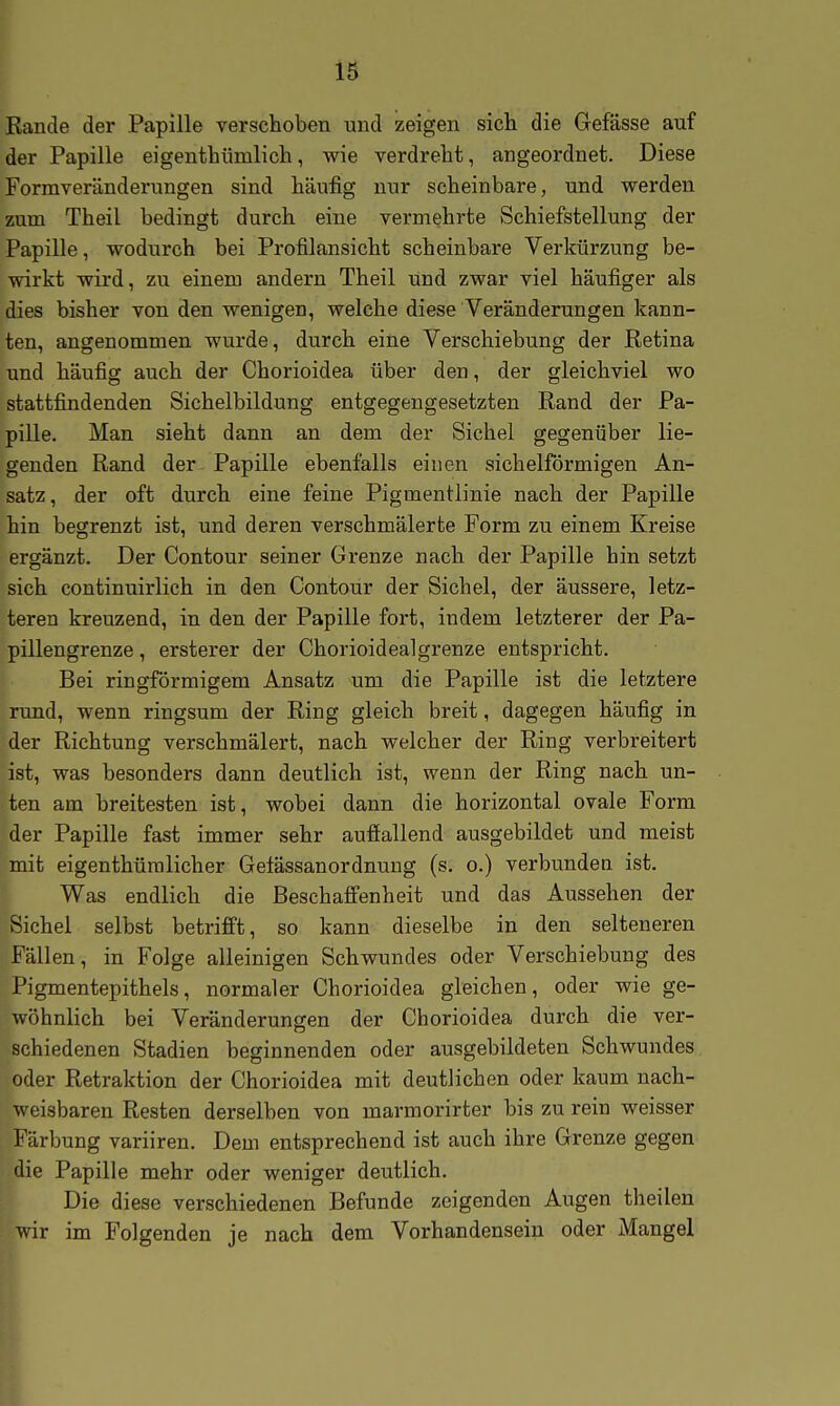 Rande der Papille verschoben und zeigen sich die Gefässe auf der Papille eigenthümlich, wie verdreht, angeordnet. Diese Formveränderungen sind häufig nur scheinbare, und Vierden zum Theil bedingt durch eine vermehrte Schiefstellung der Papille, wodurch bei Profilansicht scheinbare Verkürzung be- wirkt wird, zu einem andern Theil und zwar viel häufiger als dies bisher von den wenigen, welche diese Veränderungen kann- ten, angenommen wurde, durch eine Verschiebung der Retina und häufig auch der Chorioidea über den, der gleichviel wo stattfindenden Sichelbildung entgegengesetzten Rand der Pa- pille. Man sieht dann an dem der Sichel gegenüber lie- genden Rand der Papille ebenfalls einen sichelförmigen An- satz, der oft durch eine feine Pigmentlinie nach der Papille hin begrenzt ist, und deren verschmälerte Form zu einem Kreise ergänzt. Der Contour seiner Grenze nach der Papille hin setzt sich continuirlich in den Contour der Sichel, der äussere, letz- teren kreuzend, in den der Papille fort, indem letzterer der Pa- pillengrenze, ersterer der Chorioidealgrenze entspricht. Bei ringförmigem Ansatz um die Papille ist die letztere rund, wenn ringsum der Ring gleich breit, dagegen häufig in der Richtung verschmälert, nach welcher der Ring verbreitert ist, was besonders dann deutlich ist, wenn der Ring nach un- ten am breitesten ist, wobei dann die horizontal ovale Form der Papille fast immer sehr aufiallend ausgebildet und meist mit eigenthüralicher Getässanordnung (s. o.) verbunden ist. Was endlich die Beschaffenheit und das Aussehen der Sichel selbst betrifft, so kann dieselbe in den selteneren Fällen, in Folge alleinigen Schwundes oder Verschiebung des Pigmentepithels, normaler Chorioidea gleichen, oder wie ge- wöhnlich bei Veränderungen der Chorioidea durch die ver- schiedenen Stadien beginnenden oder ausgebildeten Schwundes oder Retraktion der Chorioidea mit deutlichen oder kaum nach- weisbaren Resten derselben von marmorirter bis zu rein weisser Färbung variiren. Dem entsprechend ist auch ihre Grenze gegen die Papille mehr oder weniger deutlich. Die diese verschiedenen Befunde zeigenden Augen theilen wir im Folgenden je nach dem Vorhandensein oder Mangel