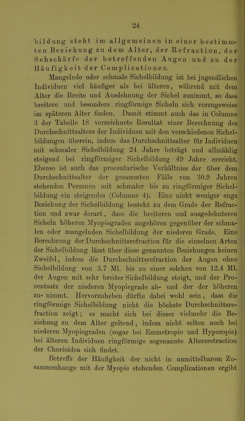 bildung steht im allgemeinen in einer bestimm- ten Beziehung zu dem Alter, der Refraction, der Sehschärfe der betreffenden Augen und zu der Häufigkeit der Coraplicationen. Mangelnde oder schmale Sichelbildung ist bei jugendlichen Individuen viel häufiger als bei älteren, während mit dem Alter die Breite und Ausdehnung der Sichel zunimmt, so dass breitere und besonders ringförmige Sicheln sich vorzugsweise im späteren Alter finden. Damit stimmt auch das in Columne 3 der Tabelle 18 verzeichnete Resultat einer Berechnung des Durchschnittsalters der Individuen mit den verschiedenen Sichel- bildungen überein, indem das Durchschnittsalter für Individuen mit schmaler Sichelbildung 24 Jahre beträgt und allmählig steigend bei ringförmiger Sichelbildung 49 Jahre erreicht. Ebenso ist auch das procentarische Verhältniss der über dem Durchschnittsalter der gesammten Fälle von 30.9 Jahren stehenden Personen mit schmaler bis zu ringförmiger Sichel- bildung ein steigendes (Columne 4). Eine nicht weniger enge Beziehung der Sichelbildung besteht zu dem Grade der Refrac- tion und zwar derart, dass die breiteren und ausgedehnteren Sicheln höheren Myopiegraden angehören gegenüber der schma- len oder mangelnden Sichelbildung der niederen Grade. Eine Berechnung der Durchschnittsrefraction für die einzelnen Arten der Sichelbildung lässt über diese genannten Beziehungen keinen Zweifel, indem die Durchschnittsrefraction der Augen ohne Sichelbildung von 3.7 Ml. bis zu einer solchen von 12.4 Ml. der Augen mit sehr breiter Sichelbildung steigt, und der Pro- centsatz der niederen Myopiegrade ab- und der der höheren zu- nimmt. Hervorzuheben dürfte dabei wohl sein, dass die ringförmige Sichelbildung nicht die höchste Durchschnittsre- fraction zeigt; es macht sich bei dieser vielmehr die Be- ziehung zu dem Alter geltend, indem nicht selten auch bei niederen Myopiegraden (sogar bei Emmetropie und Hyperopie) bei älteren Individuen ringförmige sogenannte Altersretraction der Chorioidea sich findet. Betreffs der Häufigkeit der nicht in unmittelbarem Zu- sammenhange mit der Myopie stehenden Complicationen ergibt