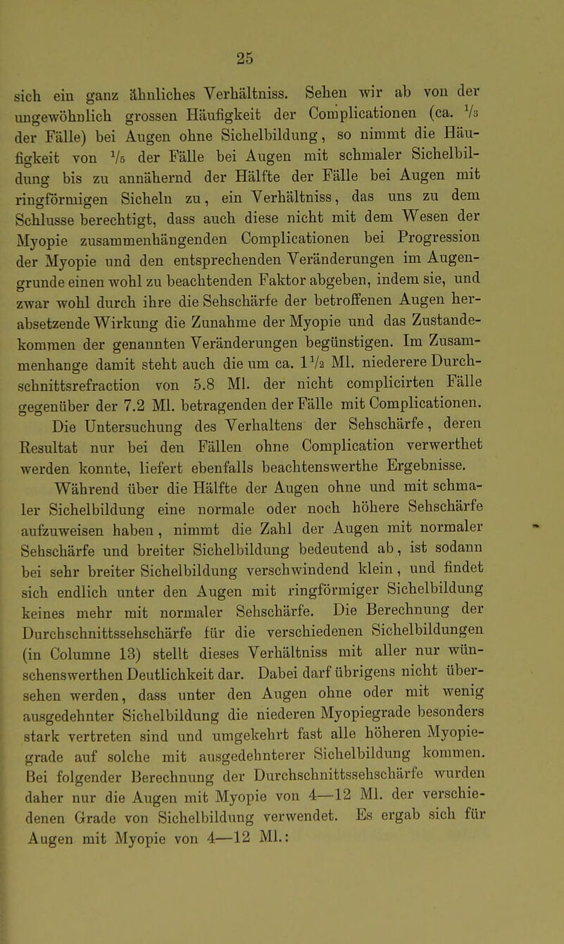 sich ein ganz äbuliclies Verbaltniss. Sellen wir ab von der ungewöbnlicb grossen Häufigkeit der Complicationen (ca. Va der Fälle) bei Augen obne Sicbelbildung, so nimmt die Häu- figkeit von Vs der Fälle bei Augen mit scbmaler Sichelbil- dung bis zu annähernd der Hälfte der Fälle bei Augen mit ringförmigen Sicheln zu, ein Verhältniss, das uns zu dem Schlüsse berechtigt, dass auch diese nicht mit dem Wesen der Myopie zusammenhängenden Complicationen bei Progression der Myopie und den entsprechenden Veränderungen im Augen- grunde einen wohl zu beachtenden Faktor abgeben, indem sie, und zwar wohl durch ihre die Sehschärfe der betroffenen Augen her- absetzende Wirkung die Zunahme der Myopie und das Zustande- kommen der genannten Veränderungen begünstigen. Im Zusam- menhange damit steht auch die um ca. IVa Ml. niederere Durch- schnittsrefraction von 5.8 Ml. der nicht complicirten Fälle gegenüber der 7.2 Ml. betragenden der Fälle mit Complicationen. Die Untersuchung des Verhaltens der Sehschärfe, deren Eesultat nur bei den Fällen ohne Complication verwerthet werden konnte, liefert ebenfalls beachtenswerthe Ergebnisse. Während über die Hälfte der Augen ohne und mit schma- ler Sichelbildung eine normale oder noch höhere Sehschärfe aufzuweisen haben, nimmt die Zahl der Augen mit normaler Sehschärfe und breiter Sichelbildung bedeutend ab, ist sodann bei sehr breiter Sichelbildung verschwindend klein, und findet sich endlich unter den Augen mit ringförmiger Sichelbildung keines mehr mit normaler Sehschärfe. Die Berechnung der Durchschnittssehschärfe für die verschiedenen Sichelbildungen (in Columne 13) stellt dieses Verhältniss mit aller nur wün- schenswerthen Deutlichkeit dar. Dabei darf übrigens nicht über- sehen werden, dass unter den Augen ohne oder mit wenig ausgedehnter Sichelbildung die niederen Myopiegrade besonders stark vertreten sind und umgekehrt fast alle höheren Myopie- grade auf solche mit ausgedehnterer Sichelbildung kommen. Bei folgender Berechnung der Durchschnittssehschärfe wurden daher nur die Augen mit Myopie von 4—12 Ml. der verschie- denen Grade von Sichelbildung verwendet. Es ergab sich für Augen mit Myopie von 4—12 ML: