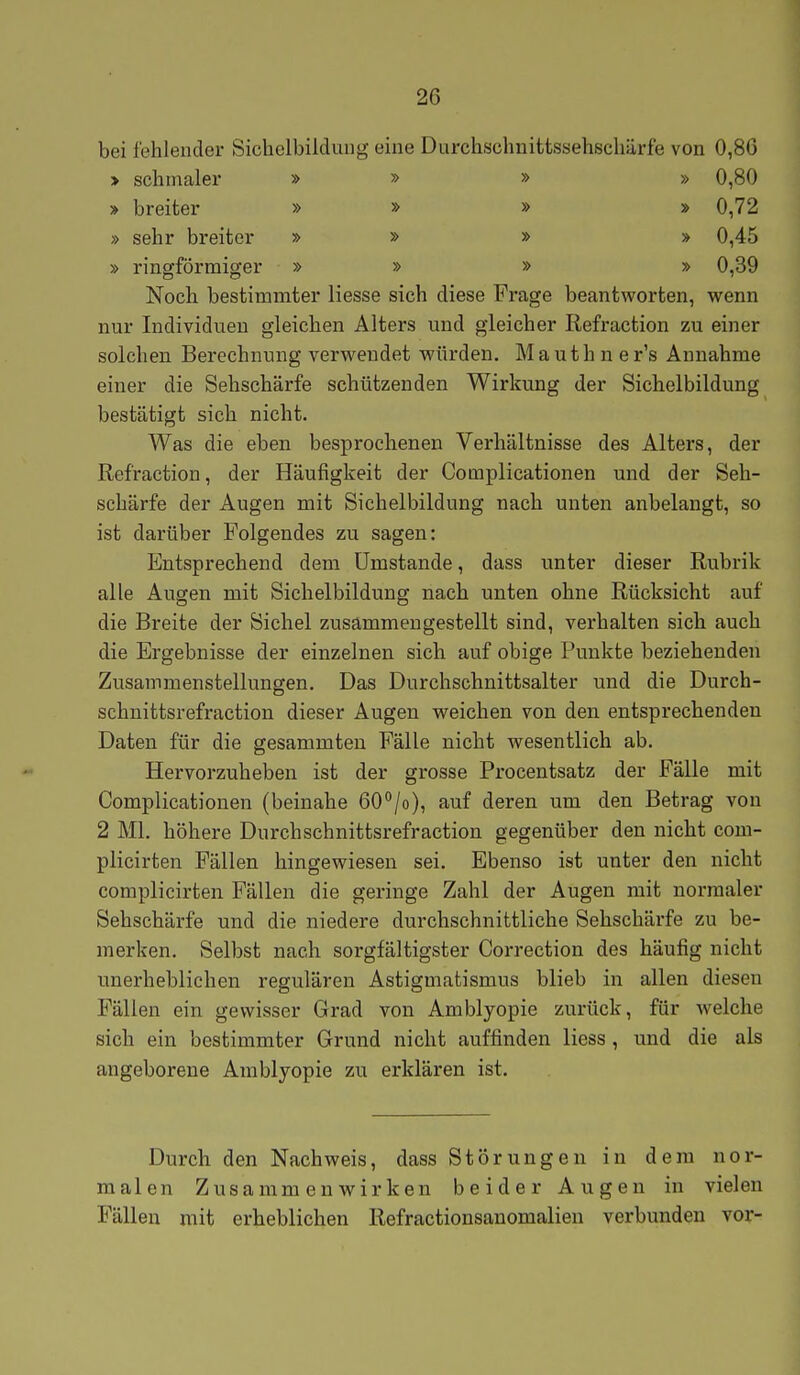 bei fehlender Sichelbildung eine Durchschnittssehschärfe von 0,86 > schmaler » » » » 0,80 > breiter » » » » 0,72 » sehr breiter » » » » 0,45 » ringförmiger » » » » 0,39 Noch bestimmter Hesse sich diese Frage beantworten, wenn nur Individuen gleichen Alters und gleicher Refraction zu einer solchen Berechnung verwendet würden. M a u t h n e r's Annahme einer die Sehschärfe schützenden Wirkung der Sichelbildung bestätigt sich nicht. Was die eben besprochenen Verhältnisse des Alters, der Refraction, der Häufigkeit der Complicationen und der Seh- schärfe der Augen mit Sichelbildung nach unten anbelangt, so ist darüber Folgendes zu sagen: Entsprechend dem Umstände, dass unter dieser Rubrik alle Augen mit Sichelbildung nach unten ohne Rücksicht auf die Breite der Sichel zusammengestellt sind, verhalten sich auch die Ergebnisse der einzelnen sich auf obige Punkte beziehenden Zusammenstellungen. Das Durchschnittsalter und die Durch- schnittsrefraction dieser Augen weichen von den entsprechenden Daten für die gesammten Fälle nicht wesentlich ab. Hervorzuheben ist der grosse Procentsatz der Fälle mit Complicationen (beinahe 60/o), auf deren um den Betrag von 2 Ml. höhere Durchschnittsrefraction gegenüber den nicht com- plicirten Fällen hingewiesen sei. Ebenso ist unter den nicht complicirten Fällen die geringe Zahl der Augen mit normaler Sehschärfe und die niedere durchschnittliche Sehschäi'fe zu be- merken. Selbst nach sorgfältigster Correction des häufig nicht unerheblichen regulären Astigmatismus blieb in allen diesen Fällen ein gewisser Grad von Amblyopie zurück, für Avelche sich ein bestimmter Grund nicht auffinden Hess, und die als angeborene Amblyopie zu erklären ist. Durch den Nachweis, dass Störungen in dem nor- malen Zusammenwirken beider Augen in vielen Fällen mit erheblichen Refractionsanomalien verbunden vor-