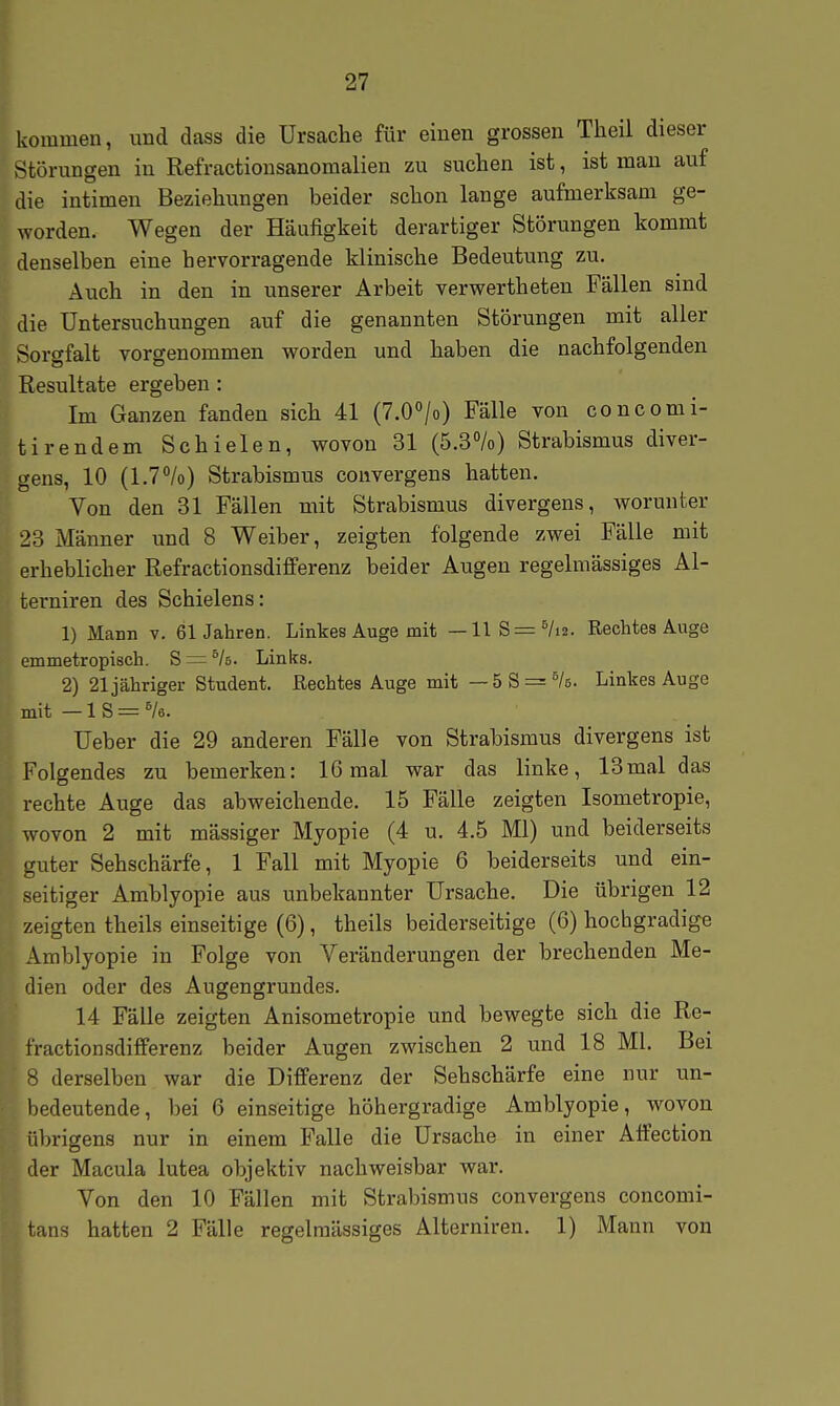 kommen, und dass die Ursache für einen grossen Theil dieser Störiingen in Refractionsanomalien zu suchen ist, ist mau auf die intimen Beziehungen beider schon lange aufmerksam ge- worden. Wegen der Häufigkeit derartiger Störungen kommt denselben eine hervorragende klinische Bedeutung zu. Auch in den in lanserer Arbeit verwertheteu Fällen sind die Untersuchungen auf die genannten Störungen mit aller Sorgfalt vorgenommen worden und haben die nachfolgenden Resultate ergeben : Im Ganzen fanden sich 41 (T.O^/o) Fälle von concomi- tirendem Schielen, wovon 31 (5.3%) Strabismus diver- gens, 10 (1.7°/o) Strabismus convergens hatten. Von den 31 Fällen mit Strabismus divergens, worunter 23 Männer und 8 Weiber, zeigten folgende zwei Fälle mit erheblicher Refractionsdifferenz beider Augen regelmässiges Ai- terniren des Schielens: 1) Mann v. 61Jahren. Linkes Auge mit — llS = ^/i2. Rechtes Auge emmetropisch. S = ^k. Links. 2) 21 jähriger Student. Rechtes Auge mit — 5S = ^/6. Linkes Auge mit —18 = Ve. Ueber die 29 anderen Fälle von Strabismus divergens ist Folgendes zu bemerken: 16 mal war das linke, 13mal das rechte Auge das abweichende. 15 Fälle zeigten Isometropie, wovon 2 mit massiger Myopie (4 u. 4.5 Ml) und beiderseits guter Sehschärfe, 1 Fall mit Myopie 6 beiderseits und ein- seitiger Amblyopie aus unbekannter Ursache. Die übrigen 12 zeigten theils einseitige (6), theils beiderseitige (6) hochgradige Amblyopie in Folge von Veränderungen der brechenden Me- dien oder des Augengrundes. 14 Fälle zeigten Anisometropie und bewegte sich die Re- fractionsdifferenz beider Augen zwischen 2 und 18 Ml. Bei 8 derselben war die Differenz der Sehschärfe eine nur un- bedeutende, bei 6 einseitige höhergradige Amblyopie, wovon übrigens nur in einem Falle die Ursache in einer Alfection der Macula lutea objektiv nachweisbar war. Von den 10 Fällen mit Strabismus convergens concomi- tans hatten 2 Fälle regelmässiges Aiterniren. 1) Mann von