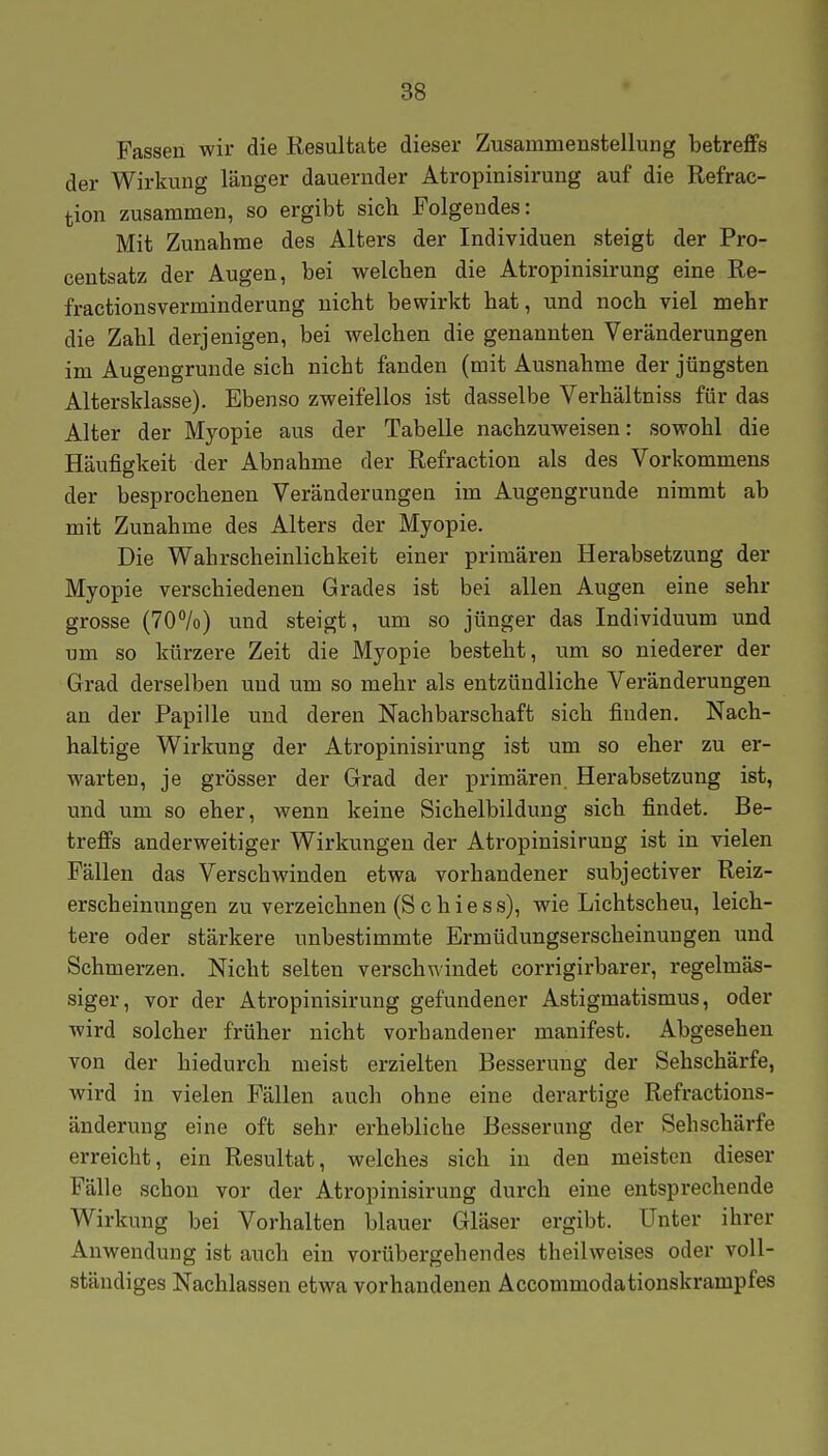 Fassen wir die Resultate dieser Zusammenstellung betreffs der Wirkung länger dauernder Atropinisirung auf die Refrac- tion zusammen, so ergibt sich Folgendes: Mit Zunahme des Alters der Individuen steigt der Pro- centsatz der Augen, bei welchen die Atropinisirung eine Re- fractionsverminderung nicht bewirkt hat, und noch viel mehr die Zahl derjenigen, bei welchen die genannten Veränderungen im Augengrunde sich nicht fanden (mit Ausnahme der jüngsten Altersklasse). Ebenso zweifellos ist dasselbe Verhältniss für das Alter der Myopie aus der Tabelle nachzuweisen: sowohl die Häufigkeit der Abnahme der Refraction als des Vorkommens der besprochenen Veränderungen im Augengrunde nimmt ab mit Zunahme des Alters der Myopie. Die Wahrscheinlichkeit einer primären Herabsetzung der Myopie verschiedenen Grades ist bei allen Augen eine sehr grosse (70%) und steigt, um so jünger das Individuum und um so kürzere Zeit die Myopie besteht, um so niederer der Grad derselben und um so mehr als entzündliche Veränderungen an der Papille und deren Nachbarschaft sich finden. Nach- haltige Wirkung der Atropinisirung ist um so eher zu er- warten, je grösser der Grad der pi-imären Herabsetzung ist, und um so eher, wenn keine Sichelbildung sich findet. Be- treffs anderweitiger Wirkungen der Atropinisirung ist in vielen Fällen das Verschwinden etwa vorhandener subjectiver Reiz- erscheinungen zu verzeichnen (Schiess), wie Lichtscheu, leich- tere oder stärkere unbestimmte Ermüdungserscheinungen und Schmerzen. Nicht selten verschwindet corrigirbarer, regelmäs- siger, vor der Atropinisirung gefundener Astigmatismus, oder wird solcher früher nicht vorhandener manifest. Abgesehen von der hiedurch meist erzielten Besserung der Sehschärfe, wird in vielen Fällen auch ohne eine derartige Refractions- änderung eine oft sehr erhebliche Besserung der Sehschärfe erreicht, ein Resultat, welches sich in den meisten dieser Fälle schon vor der Atropinisirung durch eine entsprechende Wirkung bei Vorhalten blauer Gläser ergibt. Unter ihrer Anwendung ist auch ein vorübergehendes theilweises oder voll- ständiges Nachlassen etwa vorhandenen Accommodationskrampfes