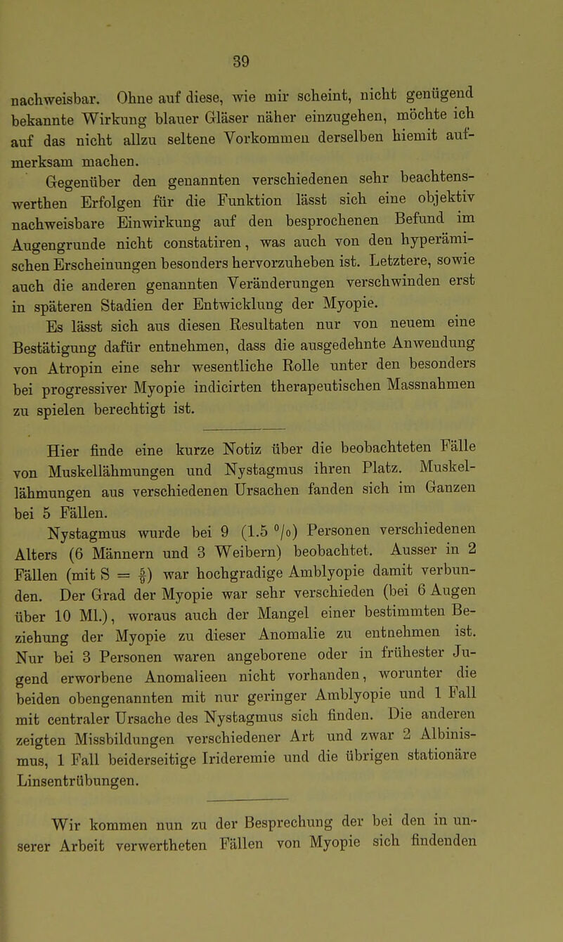 nachweisbar. Ohne auf diese, wie mir scheint, nicht genügend bekannte Wirkung blauer Gläser näher einzugehen, möchte ich auf das nicht allzu seltene Vorkommen derselben hiemit auf- merksam machen. Gegenüber den genannten verschiedenen sehr beachtens- werthen Erfolgen für die Funktion lässt sich eine objektiv nachweisbare Einwirkung auf den besprochenen Befund im Augengrunde nicht constatiren, was auch von den hyperämi- schen Erscheinungen besonders hervorzuheben ist. Letztere, sowie auch die anderen genannten Veränderungen verschwinden erst in späteren Stadien der Entwicklung der Myopie. Es lässt sich aus diesen Resultaten nur von neuem eine Bestätigung dafür entnehmen, dass die ausgedehnte Anwendung von Atropin eine sehr wesentliche Rolle unter den besonders bei progressiver Myopie indicirten therapeutischen Massnahmen zu spielen berechtigt ist. Hier finde eine kurze Notiz über die beobachteten Fälle von Muskellähmungen und Nystagmus ihren Platz. Muskel- lähmungen aus verschiedenen Ursachen fanden sich im Ganzen bei 5 Fällen. Nystagmus wurde bei 9 (1.5 /o) Personen verschiedenen Alters (6 Männern und 3 Weibern) beobachtet. Ausser in 2 Fällen (mit S = |) war hochgradige Amblyopie damit verbun- den. Der Grad der Myopie war sehr verschieden (bei 6 Augen über 10 Ml.), woraus auch der Mangel einer bestimmten Be- ziehung der Myopie zu dieser Anomalie zu entnehmen ist. Nur bei 8 Personen waren angeborene oder in frühester Ju- gend erworbene Anomalieen nicht vorhanden, worunter die beiden obengenannten mit nur geringer Amblyopie und 1 Fall mit centraler Ursache des Nystagmus sich finden. Die anderen zeigten Missbildungen verschiedener Art und zwar 2 Albinis- mus, 1 Fall beiderseitige Irideremie und die übrigen stationäre Linsentrübungen. Wir kommen nun zu der Besprechung der bei den in un- serer Arbeit verwertheten Fällen von Myopie sich findenden