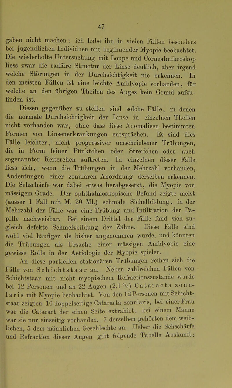 gaben nicht machen ; ich habe ihn in vielen Fällen besonders bei jugendlichen Individuen mit beginnender Myopie beobachtet. Die wiederholte Untersuchung mit Loupe und Cornealmikroskop liess zwar die radiäre Structur der Linse deutlich, aber irgend welche Störungen in der Durchsichtigkeit nie erkennen. In den meisten Fällen ist eine leichte Amblyopie vorhanden, für welche an den übrigen Theilen des Auges kein Grund aufzu- finden ist. Diesen gegenüber zu stellen sind solche Fälle, in denen die normale Durchsichtigkeit der Linse in einzelnen Theilen nicht vorhanden war, ohne dass diese Anomalieen bestimmten Formen von Linsenerkrankungen entsprächen. Es sind dies Fälle leichter, nicht progressiver umschriebener Trübungen, die in Form feiner Pünktchen oder Streifchen oder auch sogenannter Reiterchen auftreten. In einzelnen dieser Fälle liess sich, wenn die Trübungen in der Mehrzahl vorhanden, Andeutungen einer zonularen Anordnung derselben erkennen. Die Sehschärfe war dabei etwas herabgesetzt, die Myopie von massigem Grade. Der ophthalmoskopische Befund zeigte meist (ausser 1 Fall mit M. 20 Ml.) schmale Sichelbildung, in der Mehrzahl der Fälle war eine Trübung und Infiltration der Pa- pille nachweisbar. Bei einem Drittel der Fälle fand sich zu- gleich defekte Schmelzbildung der Zähne. Diese Fälle sind wohl viel häufiger als bisher angenommen wurde, und könnten die Trübungen als Ursache einer mässigen Amblyopie eine gewisse Rolle in der Aetiologie der Myopie spielen. An diese partiellen stationären Trübungen reihen sich die Fälle von Schichtstaar an. Neben zahlreichen P'ällen von Schichtstaar mit nicht myopischem Refractionszustande wurde bei 12 Personen und an 22 Augen (2.1%) Cataracta zonu- laris mit Myopie beobachtet. Von den 12 Personen mit Schicht- staar zeigten 10 doppelseitige Cataracta zonularis, bei einer Frau war die Cataract der einen Seite extrahirt, bei einem Manne war sie nur einseitig vorhanden. 7 derselben gehörten dem weib- lichen, 5 dem männlichen Geschlechte an. Ueber die Sehschärfe und Refraction dieser Augen gibt folgende Tabelle Auskunft: