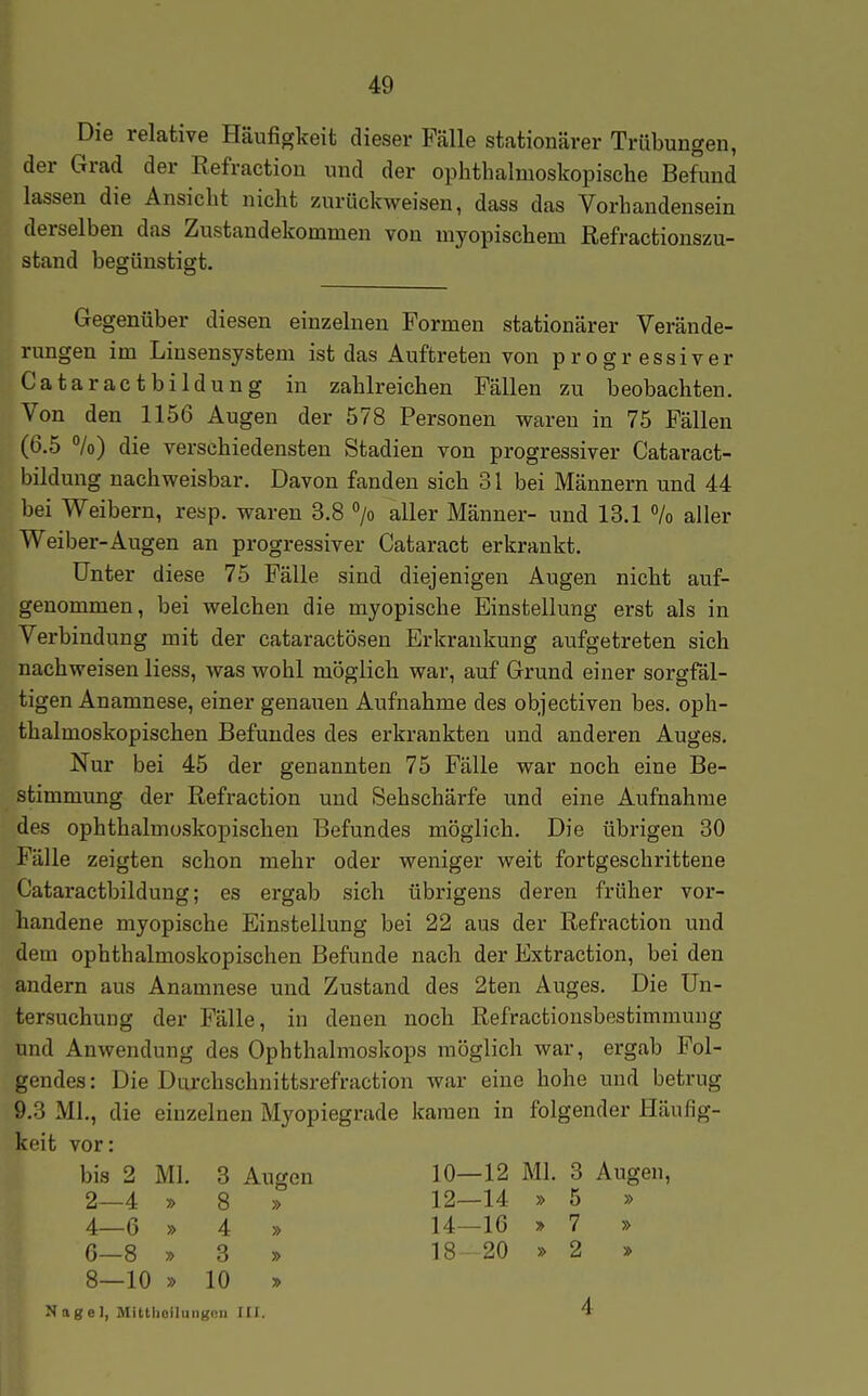 Die relative Häufigkeit dieser Fälle stationärer Trübungen, der Grad der Refraction und der ophthalmoskopische Befund lassen die Ansicht nicht zurückweisen, dass das Vorhandensein derselben das Zustandekommen von myopischem Refractionszu- stand begünstigt. Gegenüber diesen einzelnen Formen stationärer Verände- rungen im Linsensystem ist das Auftreten von progressiver Cataractbildung in zahlreichen Fällen zu beobachten. Von den 1156 Augen der 578 Personen waren in 75 Fällen (6.5 °/o) die verschiedensten Stadien von progressiver Cataract- bildung nachweisbar. Davon fanden sich 31 bei Männern und 44 bei Weibern, resp. waren 3.8 > aller Männer- und 13.1 % aller Weiber-Augen an progressiver Cataract erkrankt. Unter diese 75 Fälle sind diejenigen Augen nicht auf- genommen, bei welchen die myopische Einstellung erst als in Verbindung mit der cataractösen Erkrankung aufgetreten sich nachweisen liess, was wohl möglich war, auf Grund einer sorgfäl- tigen Anamnese, einer genauen Aufnahme des objectiven bes. oph- thalmoskopischen Befundes des erkrankten und anderen Auges. Nur bei 45 der genannten 75 Fälle war noch eine Be- stimmung der Refraction und Sehschärfe und eine Aufnahrae des ophthalmoskopischen Befundes möglich. Die übrigen 30 Fälle zeigten schon mehr oder weniger weit fortgeschrittene Cataractbildung; es ergab sich übrigens deren früher vor- handene myopische Einstellung bei 22 aus der Refraction und dem ophthalmoskopischen Befunde nach der Extraction, bei den andern aus Anamnese und Zustand des 2ten Auges. Die Un- tersuchung der Fälle, in denen noch Refractiousbestimmuug und Anwendung des Ophthalmoskops möglich war, ergab Fol- gendes : Die Durchschnittsrefraction war eine hohe und betrug 9.3 Ml., die einzelnen Myopiegrade kamen in folgender Häufig- keit vor: bis 2 Ml. 3 Augen 10—12 Ml. 3 Augen, 6—8 y> 3 » 8—10 » 10 » 2—4 » 8 » 4—6 » 4 » 12—14 » 5 » 14—16 » 7 » 18 20 » 2 » 4