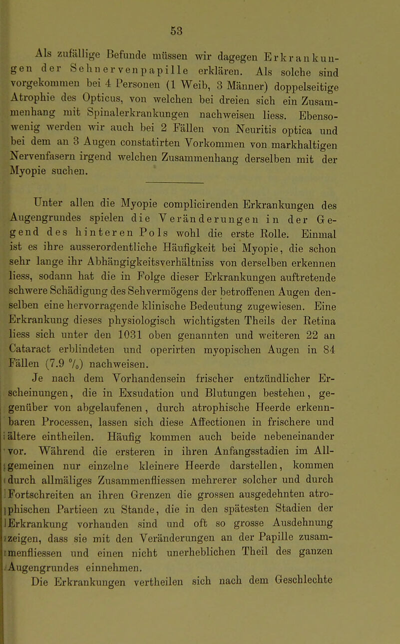 Als zufällige Befunde müssen wir dagegen Erkrankun- gen der Sehnerven Papille erklären. Als solche sind vorgekommen bei 4 Personen (1 Weib, 3 Männer) doppelseitige Atrophie des Opticus, von welchen bei dreien sich ein Zusam- menhang mit Spinalerkrankungen nachweisen liess. Ebenso- wenig werden wir auch bei 2 Fällen von Neuritis optica und bei dem an 3 Augen constatirten Vorkommen von markhaltigen Nervenfasern irgend welchen Zusammenhang derselben mit der Myopie suchen. Unter allen die Myopie complicirenden Erkrankungen des Augengrundes spielen die Veränderungen in der Ge- gend des hinteren Pols wohl die erste Rolle. Einmal ist es ihre ausserordentliche Häufigkeit bei Myopie, die schon sehr lange ihr Abhängigkeitsverhältniss von derselben erkennen liess, sodann hat die in Folge dieser Erkrankungen auftretende schwere Schädigung des Sehvermögens der betroffenen Augen den- selben eine hervorragende klinische Bedeutung zugewiesen. Eine Erkrankung dieses physiologisch wichtigsten Theils der Retina liess sich unter den 1031 oben genannten und weiteren 22 an Cataract erblindeten und operirten myopischen Augen in 84 Fällen (7.9 7o) nachweisen. Je nach dem Vorhandensein frischer entzündlicher Er- scheinungen , die in Exsudation und Blutungen bestehen, ge- genüber von abgelaufenen, durch atrophische Heerde erkenn- baren Processen, lassen sich diese Affectionen in frischere und i ältere eintheilen. Häufig kommen auch beide nebeneinander vor. Während die ersteren in ihren Anfangsstadien im All- Igemeinen nur einzelne kleinere Heerde darstellen, kommen (durch allmäliges Zusammenfliessen mehrerer solcher und durch ^ Fortschreiten an ihren Grenzen die grossen ausgedehnten atro- iphischen Partieen zu Stande, die in den spätesten Stadien der I Erkrankung vorhanden sind und oft so grosse Ausdehnung J zeigen, dass sie mit den Veränderungen an der Papille zusam- tmenfliessen und einen nicht unerheblichen Theil des ganzen .'Augeng rund es einnehmen. Die Erkrankungen vertheilen sich nach dem Geschlechte