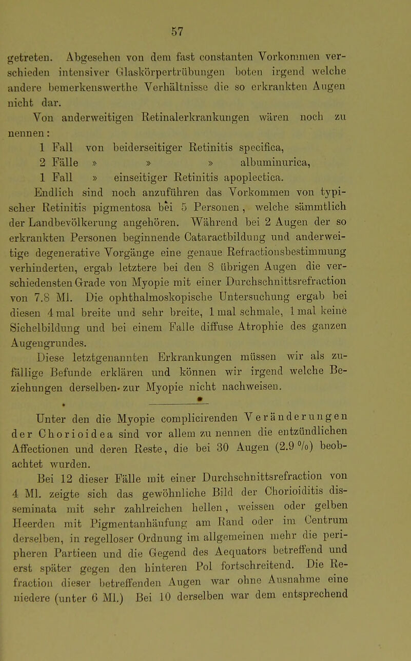 getreten. Äbffesehen von dem fast constanten Vorkommen ver- schieden intensiver Glaskörpertrübnngeii boten irgend welche andere bemerlcenswerthe Verhältnisse die so erkrankten Augen nicht dar. Von anderweitigen Retinalerkran Iran gen wären noch zu nennen: 1 Fall von beiderseitiger Retinitis specifica, 2 Fälle » » » albuminurica, 1 Fall » einseitiger Retinitis apoplectica. Endlich sind noch anzuführen das Vorkommen von typi- scher Retinitis pigmentosa bei 5 Personen, welche sämmtlich der Landbevölkerung angehören. Während bei 2 Augen der so erkrankten Personen beginnende Cataractbildung und anderwei- tige degenerative Vorgänge eine genaue Refractionsbestimmung verhinderten, ergab letztere bei den 8 übrigen Augen die ver- schiedensten Grade von Myopie mit einer Darchschnittsrefraction von 7.8 Ml. Die ophthalmoskopische Untersuchung ergab bei diesen 4 mal breite und sehr breite, 1 mal schmale, 1 mal keine Sichelbildung und bei einem Falle diffuse Atrophie des ganzen Augeugrundes. Diese letztgenannten Erkrankungen müssen wir als zu- fällige Befunde erklären und können wir irgend welche Be- ziehungen derselben» zur Myopie nicht nachweisen. • ■ Unter den die Myopie complicirenden Veränderungen der Chorioidea sind vor allem zu nennen die entzündlichen Affectionen und deren Reste, die bei 30 Augen (2.90/0) beob- achtet wurden. Bei 12 dieser Fälle mit einer Durchschnittsrefraction von 4 Ml. zeigte sich das gewöhnliche Bild der Chorioiditis dis- seminata mit sehr zahlreichen hellen, weissen oder gelben Pleerden mit Pigmentanhäufung am Rand oder im Centrum derselben, in regelloser Ordnung im allgemeinen mehr die peri- pheren Partieen und die Gegend des Aequators betreifend und erst später gegen den hinteren Pol fortschreitend. Die Re- fraction dieser betreffenden Augen Avar ohne Ausnahme eine niedere (unter 6 Ml.) Bei 10 derselben war dem entsprechend