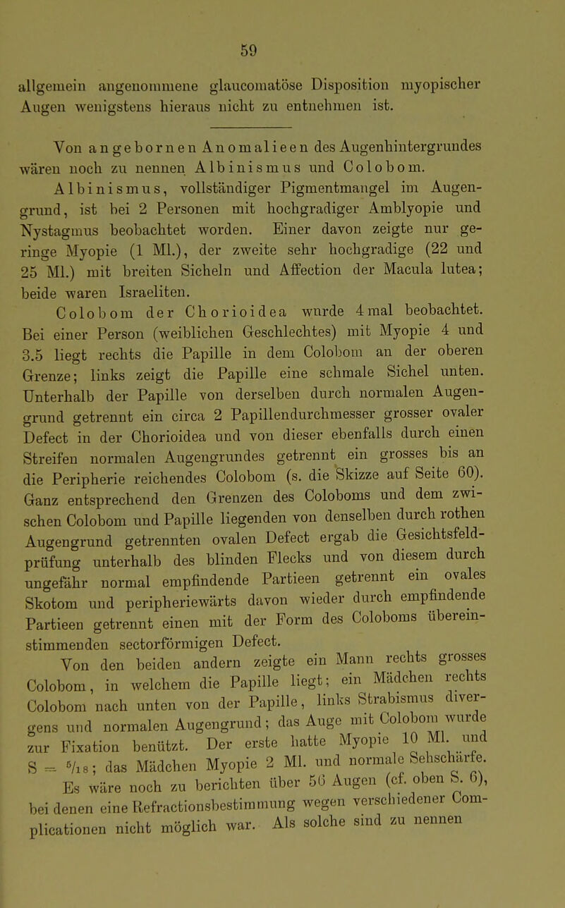 lillgeuiein angenommene glaucomatöse Disposition myopischer Augen wenigstens hieraus nicht zu entnehmen ist. Von angebornenAnomalieen des Augenhintergrundes wären noch zu nennen Albinismus und Co 1 obom. Albinismus, vollständiger Pigmentmaugel im Augen- grund, ist bei 2 Personen mit hochgradiger Amblyopie und Nystagmus beobachtet worden. Einer davon zeigte nur ge- ringe Myopie (1 Ml.), der zweite sehr hochgradige (22 und 25 Ml.) mit breiten Sicheln und Affection der Macula lutea; beide waren Israeliten. Colobora der Chorioidea wnrde 4mal beobachtet. Bei einer Person (weiblichen Geschlechtes) mit Myopie 4 und 3.5 liegt rechts die Papille in dem Colobom an der oberen Grenze; links zeigt die Papille eine schmale Sichel imten. Unterhalb der Papille von derselben durch normalen Augen- grund getrennt ein circa 2 Papillendurchraesser grosser ovaler Defect in der Chorioidea und von dieser ebenfalls durch einen Streifen normalen Augengrundes getrennt ein grosses bis an die Peripherie reichendes Colobom (s. die Skizze auf Seite 60). Ganz entsprechend den Grenzen des Coloboms und dem zwi- schen Colobom und Papille liegenden von denselben durch rothen Augengrund getrennten ovalen Defect ergab die .Gesichtsfeld- prüfung unterhalb des blinden Flecks und von diesem durch ungefähr normal empfindende Partieen getrennt em ovales Skotom und peripheriewärts davon wieder durch empfindende Partieen getrennt einen mit der Form des Coloboms überem- stimmenden sectorförmigen Defect. Von den beiden andern zeigte ein Mann rechts grosses Colobom, in welchem die Papille liegt; ein Mädchen rechts Colobom nach unten von der Papille, links Strabismus diver- gens und normalen Augengrund; das Auge mit Colobom wurde zur Fixation benützt. Der erste hatte Myopie 10 Ml und S «/as; das Mädchen Myopie 2 Ml. und normale Sehscharfe Es wäre noch zu berichten über 5(3 Augen (cf. oben b. 6), bei denen eine Refractionsbestiramung wegen verschiedener Com- plicationen nicht möglich war. Als solche sind zu nennen