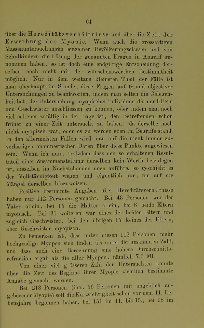 über die HereditatsVerhältnisse und über die Zeit der Erwerbung der Myopie. Wenn auch die gi-ossartigen Massenuntersuchungen einzelner Bevölkerungsclassen und von Schulkindern die Lösung der genannten Fragen in Angriff ge- nommen haben, so ist doch eine endgiltige Entscheidung der- selben noch nicht mit der wünschenswerthen Bestimmtheit möglich. Nur in dem weitaus kleinsten Theil der Fälle ist man überhaupt im Stande, diese Fragen auf Grund objectiver Untersuchungen zu beantworten, indem man selten die Gelegen- heit hat, der Untersuchung myopischer Individuen die der Eltern und Geschwister anschliessen zu können, oder indem man noch viel seltener zufällig in der Lage ist, den Betreffenden schon früher zu einer Zeit untersucht zu haben, da derselbe noch nicht myopisch war, oder es zu werden eben im Begriffe stand. In den allermeisten Fällen wird man auf die nicht immer zu- verlässigen anamnestischen Daten über diese Punkte angewiesen sein. Wenn ich nun, trotzdem dass den so erhaltenen Resul- taten einer Zusammenstellung derselben kein Werth beizulegen ist, dieselben im Nachstehenden doch anführe, so geschieht es der Vollständigkeit wegen und eigentlich nur, um auf die Mängel derselben hinzuweisen. Positive bestimmte Angaben über Hereditätsverhältnisse haben nur 112 Personen gemacht. Bei 43 Personen war der Vater allein, bei 15 die Mutter allein, bei 8 beide Eltern myopisch. Bei 31 weiteren war eines der beiden Eltern und zugleich Geschwister, bei den übrigen 15 keines der Eltern, aber Geschwister myopisch. Zu bemerken ist, dass unter diesen 112 Personen mehr hochgradige Myopen sich finden als unter der gesamraten Zahl, und dass auch eine Berechnung eine höhere Durcbschnitts- refraction ergab als die aller Myopen, nämlich 7.6 Ml. Von einer viel grösseren Zahl der Untersuchten konnte über die Zeit des Beginns ihrer Myopie ziemlich bestimmte Angabe gemacht werden. Bei 218 Personen (incl. 56 Personen mit angeblich an- geborener Myopie) soll die Kur/sichtigkeit schon vor dem 11. Le- bensjahre begonnen haben, bei 151 im 11. bis 15., bei 98 im