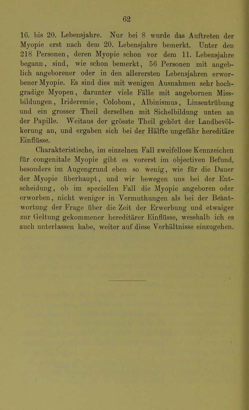 16. bis 20. Lebensjahre. Nur bei 8 wurde das Auftreten der Myopie erst nach, dem 20. Lebensjahre bemerkt. Unter den 218 Personen, deren Myopie schon vor dem 11. Lebensjahre begann, sind, wie schon bemerkt, 56 Personen mit angeb- lich angeborener oder in den allerersten Lebensjahren erwor- bener Myopie. Es sind dies mit wenigen Ausnahmen sehr hoch- gradige Myopen, darunter viele Fälle mit angebornen Miss- bildungen, Irideremie, Colobom, Albinismus, Linsentrübung und ein grosser Theil derselben mit Sichelbildung unten an der Papille. Weitaus der grösste Theil gehört der Landbevöl- kerung an, und ergaben sich bei der Hälfte ungefähr hereditäre Einflüsse. Charakteristische, im einzelnen Fall zweifellose Kennzeichen für congenitale Myopie gibt es vorerst im objectiven Befund, besonders im Augengrund eben so wenig, wie für die Dauer der Myopie überhaupt, und wir bewegen uns bei der Ent- scheidung, ob im speciellen Fall die Myopie angeboren oder erworben, nicht weniger in Vermuthungen als bei der Beant- wortung der Frage über die Zeit der Erwerbung und etwaiger zur Geltung gekommener hereditärer Einflüsse, wesshalb ich es auch unterlassen habe, weiter auf diese Verhältnisse einzugehen.