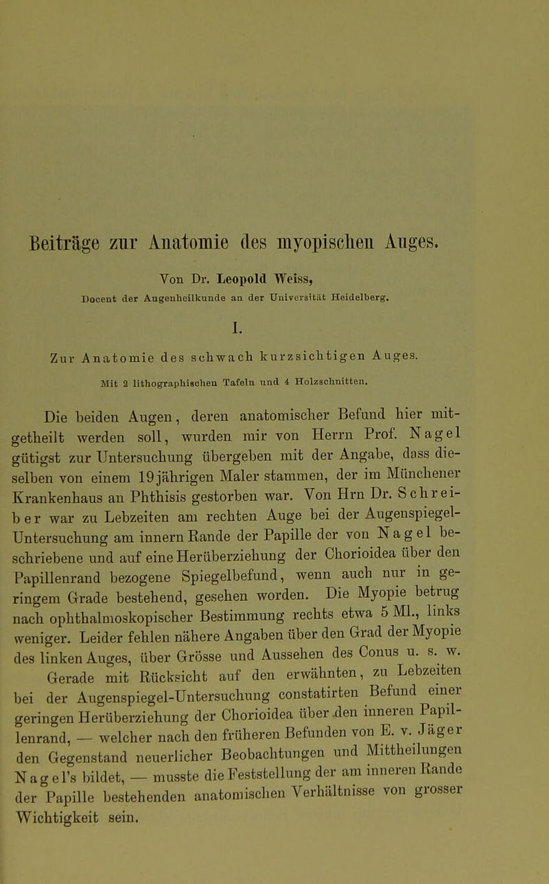 Beiträge zur Anatomie des myopisclieu Auges. Von Dr. Leopold Weiss, Docent der Augenheilkunde an der Uuivei'sität Heidelberg. I. Zur Anatomie des schwach kurzsichtigen Auges. Mit 2 lithographischen Tafeln und i Holzschnitten. Die beiden Augen, deren anatotnisclier Befand hier mit- getheilt werden soll, wurden mir von Herrn Prof. Nagel gütigst zur Untersuchung übergeben mit der Angabe, dass die- selben von einem 19 jährigen Maler stammen, der im Münchener Krankenhaus an Phthisis gestorben war. Von Hrn Dr. Schrei- ber war zu Lebzeiten am rechten Auge bei der Augenspiegel- Untersuchung am innern Rande der Papille der von Nagel be- schriebene und auf eine Herüberziehung der Chorioidea über den Papillenrand bezogene Spiegelbefund, wenn auch nur in ge- ringem Grade bestehend, gesehen worden. Die Myopie betrug nach ophthalmoskopischer Bestimmung rechts etwa 5 ML, links weniger. Leider fehlen nähere Angaben über den Grad der Myopie des linken Auges, über Grösse und Aussehen des Conus u. s.^ w. Gerade mit Rücksicht auf den erwähnten, zu Lebzeiten bei der Augenspiegel-Untersuchung constatirten Befund einer geringen Herüberziehung der Chorioidea über .den inneren Papil- lenrand, — welcher nach den früheren Befunden von E. v. Jag er den Gegenstand neuerlicher Beobachtungen und Mittheilungen N a g e l's bildet, — musste die Feststellung der am inneren Rande der Papille bestehenden anatomischen Verhältnisse von grosser Wichtigkeit sein.