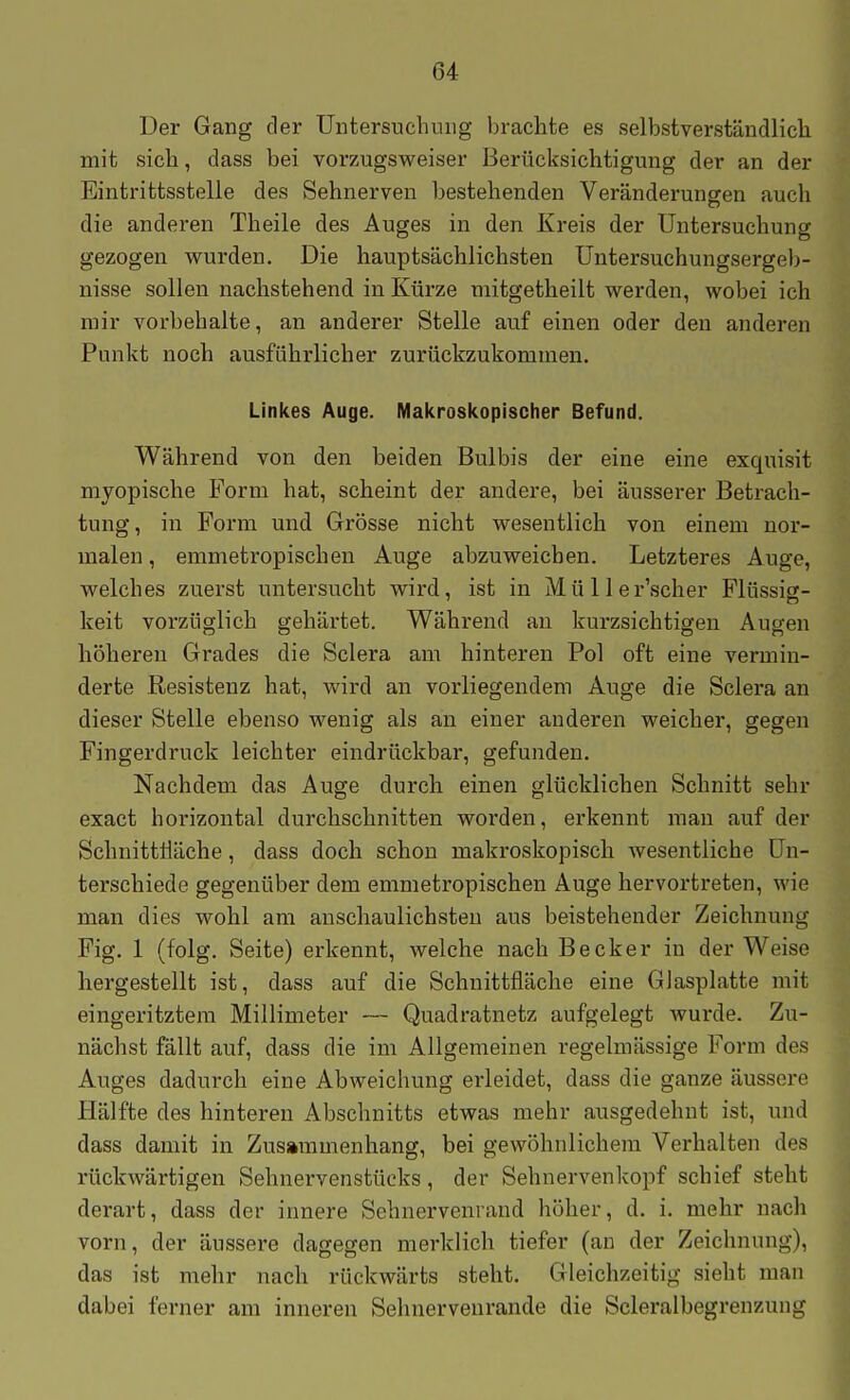 Der Gang der Untersuchung brachte es selbstverständlich mit sich, dass bei vorzugsweiser Berücksichtigung der an der Eintrittsstelle des Sehnerven bestehenden Veränderungen auch die anderen Theile des Auges in den Kreis der Untersuchung gezogen wurden. Die hauptsächlichsten Untersuchungsergeb- nisse sollen nachstehend in Kürze mitgetheilt werden, wobei ich mir vorbehalte, an anderer Stelle auf einen oder den anderen Punkt noch ausführlicher zurückzukommen. Linkes Auge. Makroskopischer Befund. Während von den beiden Bulbis der eine eine exquisit myopische Form hat, scheint der andere, bei äusserer Betrach- tung, in Form und Grösse nicht wesentlich von einem nor- malen , emmetropischen Auge abzuweichen. Letzteres Auge, welches zuerst untersucht wird, ist in Mü 11 er'scher Flüssist- keit vorzüglich gehärtet. Während au kurzsichtigen Augen höheren Grades die Sclera am hinteren Pol oft eine vermin- derte Resistenz hat, wird an vorliegendem Auge die Sclera an dieser Stelle ebenso wenig als an einer anderen weicher, gegen Fingerdruck leichter eindrückbar, gefunden. Nachdem das Auge durch einen glücklichen Schnitt sehr exact horizontal durchschnitten worden, erkennt mau auf der Schnittlläche, dass doch schon makroskopisch wesentliche Un- terschiede gegenüber dem emmetropischen Auge hervortreten, wie man dies wohl am anschaulichsten aus beistehender Zeichnung Fig. 1 (folg. Seite) erkennt, welche nach Becker in der Weise hergestellt ist, dass auf die Schnittfläche eine Glasplatte mit eingeritztem Millimeter — Quadratnetz aufgelegt wurde. Zu- nächst fällt auf, dass die im Allgemeinen regelmässige Form des Auges dadurch eine Abweichung erleidet, dass die ganze äussere Hälfte des hinteren Abschnitts etwas mehr ausgedehnt ist, und dass damit in Zusainmenhang, bei gewöhnlichem Verhalten des rückwärtigen Sehnervenstücks, der Sehnervenlvopf schief steht derart, dass der innere Sehnervenrand höher, d. i. mehr nach vorn, der äussere dagegen merklich tiefer (an der Zeichnung), das ist mehr nach rückwärts steht. Gleichzeitig sieht man dabei ferner am inneren Sehnerveurande die Scleralbegrenzung