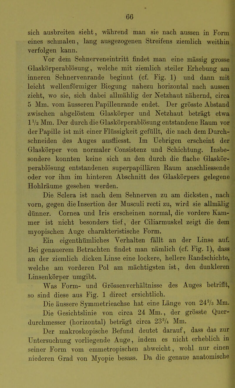 sich ausbreiten sieht, während man sie nach aussen in Form eines schmalen, lang ausgezogenen Streifens ziemlich weithin verfolgen kann. Vor dem Sehnerveneintritt findet man eine massig grosse Glaskörperablösung, welche mit ziemlich steiler Erhebung am inneren Sehnervenrande beginnt (cf. Fig. 1) und dann mit leicht wellenförmiger Biegung nahezu horizontal nach aussen zieht, wo sie, sich dabei allmählig der Netzhaut nähernd, circa 5 Mm. vom äusseren Papillenrande endet. Der grösste Abstand zwischen abgelöstem Glaskörper und Netzhaut beträgt etwa IV2 Mm. Der durch die Glaskörperablösung entstandene Raum vor der Papille ist mit einer Flüssigkeit gefüllt, die nach dem Durch- schneiden des Auges ausfliesst. Im Uebrigen erscheint der Glaskörper von normaler Consistenz und Schichtung. Insbe- sondere konnten keine sich an den durch die flache Glaskör- perablösung entstandenen superpapillären Raum anschliessende oder vor ihm im hinteren Abschnitt des Glaskörpers gelegene Hohlräume gesehen werden. Die Sclera ist nach dem Sehnerven zu am dicksten, nach vorn, gegen die Insertion der Musculi recti zu, wird sie allmälig dünner. Cornea und Iris erscheinen normal, die vordere Kam- mer ist nicht besonders tief, der Ciliarmuskel zeigt die dem myopischen Auge charakteristische Form. Ein eigenthümliches Verhalten fällt an der Linse auf. Bei genauerem Betrachten findet man nämlich (cf. Fig. 1), dass an der ziemlich dicken Linse eine lockere, hellere Randschichte, welche am vorderen Pol am mächtigsten ist, den dunkleren Linsenkörper umgibt. Was Form- und Grössenverhältnisse des Auges betrifit, so sind diese aus Fig. 1 direct ersichtlich. Die äussere Symmetrieachse hat eine Länge von 247s Mm. Die Gesichtslinie von circa 24 Mm., der grösste Quer- durchmesser (horizontal) beträgt circa 23^4 Mm. Der makroskopische Befund deutet darauf, dass das zur Untersuchung vorliegende Auge, indem es nicht erheblich in seiner Form vom emmetropischen abweicht, wohl nur einen niederen Grad von Myopie besass. Da die genaue anatomische