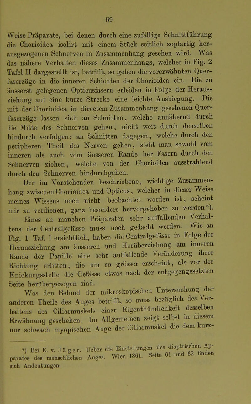 Weise Präparate, bei denen durch eine zufällige Schnittfiihrung die Cliorioidea isolirt mit einem Stück seitlich zopfartig her- ausgezogenen Sehnerven in Zusammenhang gesehen wird. Was das nähere Verhalten dieses Zusammenhangs, welcher in Fig. 2 Tafel II dargestellt ist, betrifft, so gehen die vorerwähnten Quer- faserzüge in die inneren Schichten der Chorioidea ein. Die zu äusserst gelegenen Opticusfasern erleiden in Folge der Heraus- ziehung auf eine kurze Strecke eine leichte Ausbiegung. Die mit der Chorioidea in directem Zusammenhang gesehenen Quer- faserzüge lassen sich an Schnitten, welche annähernd durch die Mitte des Sehnerven gehen, nicht weit durch denselben hindurch verfolgen; an Schnitten dagegen, welche durch den peripheren Theii des Nerven gehen, sieht man sowohl vom inneren als auch vom äusseren Rande her Fasern durch den Sehnerven ziehen, welche von der Chorioidea ausstrahlend durch den Sehnerven hindurchgehen. Der im Vorstehenden beschriebene, wichtige Zusammen- hang zwischen Chorioidea und Opticus, welcher in dieser Weise meines Wissens noch nicht beobachtet worden ist, scheint mir zu verdienen, ganz besonders hervorgehoben zu werden*). Eines an manchen Präparaten sehr auffallenden Verhal- tens der Centralgelässe muss noch gedacht werden. Wie an Fig. 1 Taf. I ersichtlich, haben die Centralgefässe in Folge der Herausziehung am äusseren und Herüberziehung am inneren Rande der Papille eine sehr auffallende Veränderung ihrer Richtung erlitten, die um so grösser erscheint, als vor der Knickungsstelle die Gefässe etwas nach der entgegengesetzten Seite herübergezogen sind. Was den Befund der mikroskopischen Untersuchung der anderen Theile des Auges betrifft, so muss bezüglich des Ver- haltens des Ciliarmuskels einer Eigenthttmlichkeit desselben Erwähnung geschehen. Im Allgemeinen zeigt selbst m diesem nur schwach myopischen Auge der Ciliarmuskel die dem kurz- *) Bei E. V. Jäger, üeber die Einstellungen dca dioptrischen Ap- parates des menschlichen Auges. Wien 1861. Seite 61 und 62 finden sich Andeutungen.