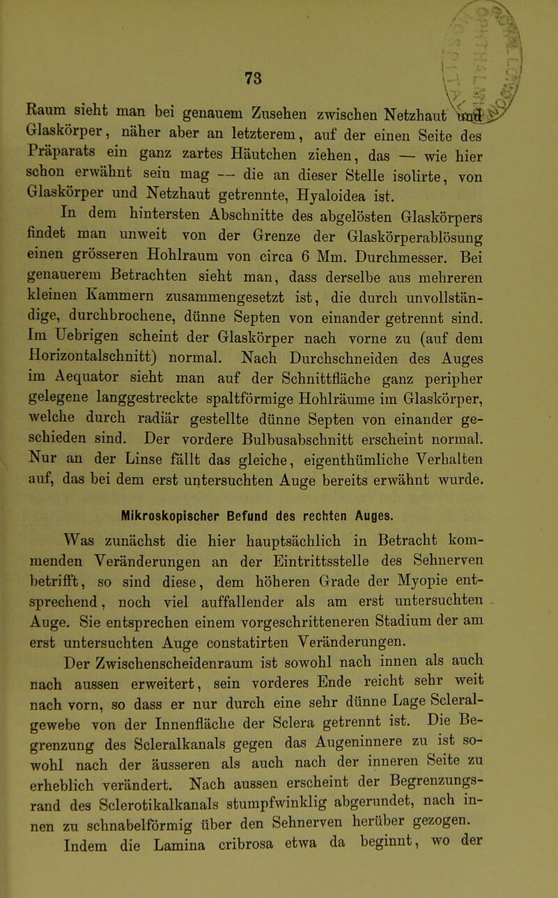 Raum sieht man bei genauem Zusehen zwischen Netzhaut ^S-^ Glaskörper, näher aber an letzterem, auf der einen Seite des Präparats ein ganz zartes Häutchen ziehen, das — wie hier schon erwähnt sein mag — die an dieser Stelle isolirte, von Glaskörper und Netzhaut getrennte, Hyaloidea ist. In dem hintersten Abschnitte des abgelösten Glaskörpers findet man unweit von der Grenze der Glaskörperablösung einen grösseren Hohlraum von circa 6 Mm. Durchmesser. Bei genauerem Betrachten sieht man, dass derselbe aus mehreren kleinen Kammern zusammengesetzt ist, die durch unvollstän- dige, durchbrochene, dünne Septen von einander getrennt sind. Im Uebrigen scheint der Glaskörper nach vorne zu (auf dem Horizontalschnitt) normal. Nach Durchschneiden des Auges im Aequator sieht man auf der Schnittfläche ganz peripher gelegene langgestreckte spaltförraige Hohlräume im Glaskörper, welche durch radiär gestellte dünne Septen von einander ge- schieden sind. Der vordere Bulbusabschnitt erscheint normal. Nur an der Linse fällt das gleiche, eigenthümliche Verhalten auf, das bei dem erst untersuchten Auge bereits erwähnt wurde. Mikroskopischer Befund des rechten Auges. Was zunächst die hier hauptsächlich in Betracht kom- menden Veränderungen an der Eintrittsstelle des Sehnerven betrifft, so sind diese, dem höheren Grade der Myopie ent- sprechend , noch viel auffallender als am erst untersuchten Auge. Sie entsprechen einem vorgeschritteneren Stadium der am erst untersuchten Auge constatirten Veränderungen. Der Zwischenscheidenraum ist sowohl nach innen als auch nach aussen erweitert, sein vorderes Ende reicht sehr weit nach vorn, so dass er nur durch eine sehr dünne Lage Scleral- gewebe von der Innenfläche der Sclera getrennt ist. Die Be- grenzung des Scleralkanals gegen das Augeninnere zu ist so- wohl nach der äusseren als auch nach der inneren Seite zu erheblich verändert. Nach aussen erscheint der Begrenzungs- rand des Sclerotikalkanals stumpfwinklig abgerundet, nach in- nen zu schnabelförmig über den Sehnerven herüber gezogen. Indem die Lamina cribrosa etwa da beginnt, wo der