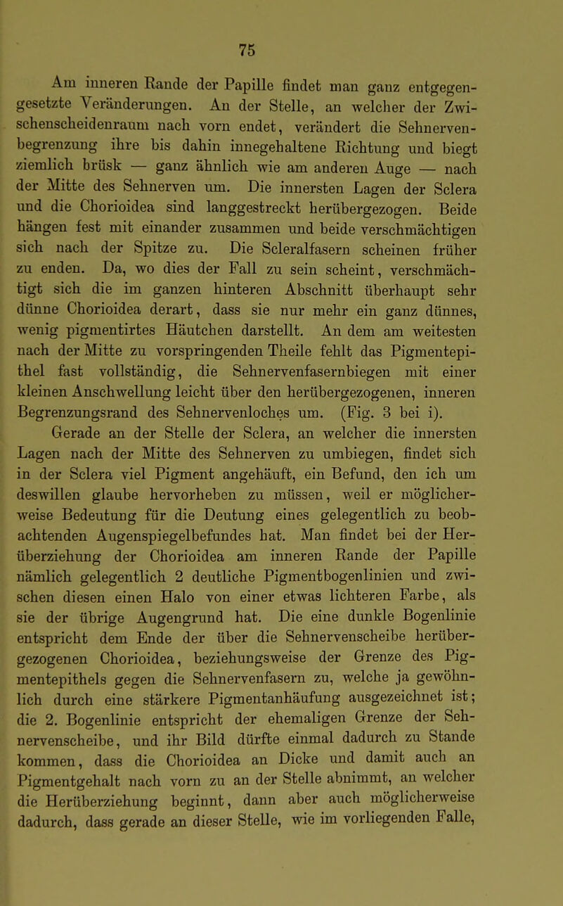 Am inneren Rande der Papille findet man ganz entgegen- gesetzte Veränderungen. An der Stelle, an welcher der Zwi- schenscheidenraum nach vorn endet, verändert die Sehnerven- begrenzung ihre bis dahin innegehaltene Richtung und biegt ziemlich brüsk — ganz ähnlich wie am anderen Auge — nach der Mitte des Sehnerven um. Die innersten Lagen der Sclera und die Chorioidea sind langgestreckt herübergezogen. Beide hängen fest mit einander zusammen und beide verschmächtigen sich nach der Spitze zu. Die Scleralfasern scheinen früher zu enden. Da, wo dies der Fall zu sein scheint, verschmäch- tigt sich die im ganzen hinteren Abschnitt überhaupt sehr dünne Chorioidea derart, dass sie nur mehr ein ganz dünnes, wenig pigmentirtes Häutchen darstellt. An dem am weitesten nach der Mitte zu vorspringenden Theile fehlt das Pigmentepi- thel fast vollständig, die Sehnervenfasernbiegen mit einer kleinen Anschwellung leicht über den herübergezogenen, inneren Begrenzungsrand des Sehnervenloches um. (Pig. 3 bei i). Gerade an der Stelle der Sclera, an welcher die innersten Lagen nach der Mitte des Sehnerven zu umbiegen, findet sich in der Sclera viel Pigment angehäuft, ein Befund, den ich um deswillen glaube hervorheben zu müssen, weil er möglicher- weise Bedeutung für die Deutung eines gelegentlich zu beob- achtenden Augenspiegelbefundes hat. Man findet bei der Her- überziehung der Chorioidea am inneren Rande der Papille nämlich gelegentlich 2 deutliche Pigmentbogenlinien und zwi- schen diesen einen Halo von einer etwas lichteren Farbe, als sie der übrige Augengrund hat. Die eine dunkle Bogenlinie entspricht dem Ende der über die Sehnervenscheibe herüber- gezogenen Chorioidea, beziehungsweise der Grenze des Pig- mentepithels gegen die Sehnervenfasern zu, welche ja gewöhn- lich durch eine stärkere Pigraentanhäufung ausgezeichnet ist; die 2. Bogenlinie entspricht der ehemaligen Grenze der Seh- nervenscheibe, und ihr Bild dürfte einmal dadurch zu Stande kommen, dass die Chorioidea an Dicke und damit auch an Pigmentgehalt nach vorn zu an der Stelle abnimmt, an welcher die Herüberziehung beginnt, dann aber auch möglicherweise dadurch, dass gerade an dieser Stelle, wie im vorliegenden Falle, I