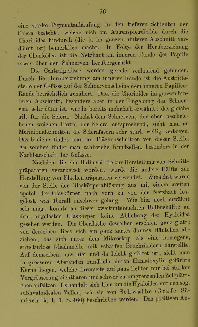 eine starke Pigmentanhäufung in den tieferen Schichten der Sclera besteht, welche sich im Augenspiegelbilde durch die Chorioidea hindurch (die ja im ganzen hinteren Abschnitt ver- dünnt ist) bemerklich macht. In Folge der Herüberziehung der Chorioidea ist die Netzhaut am inneren Rande der Papille etwas über den Sehnerven herübergerückt. Die Centralgefässe werden gerade verlaufend gefunden. Durch die Herüberziehung am inneren Rande ist die Austritts- stelle der Gefässe auf der Sehnervenscheibe dem inneren Papillen- Rande beträchtlich genähert. Dass die Chorioidea im ganzen hin- teren Abschnitt, besonders aber in der Umgebung des Sehner- ven, sehr dünn ist, wurde bereits mehrfach erwähnt; das gleiche gilt für die Sclera. Nächst dem Sehnerven, der oben beschrie- benen weichen Partie der Sclera entsprechend, sieht man au Meridionalschnitten die Sclerafasern sehr stark wellig verbogen. Das Gleiche findet man an Flächenschnitten von dieser Stelle. An solchen findet man zahlreiche Rundzelleu, besonders in der Nachbarschaft der Gefässe. Nachdem die eine Bulbushälfte zur Herstellung von Schnitt- präparaten verarbeitet worden, wurde die andere Hälfte zur Herstellung von Flächenpräparaten verwendet. Zunächst wurde von der Stelle der Glaskörperablösung aus mit einem breiten Spatel der Glaskörper nach vorn zu von der Netzhaut los- gelöst, was überall unschwer gelang. Wie hier noch erwähnt sein mag, konnte an dieser zweituntersuchten Bulbushälfte au dem abgelösten Glaskörper keine Abhebung der Hyaloidea gesehen werden. Die Oberfläche desselben erschien ganz glatt; von derselben Hess sich ein ganz zartes dünnes Häutchen ab- ziehen, das sich unter dem Mikroskop als eine homogene, structurlose Glaslamelle mit scharfen Bruchrändern darstellte. Auf demselben, das hier und da leicht gefaltet ist, sieht man in grösseren Abständen rundliche durch Hämatoxylin getärbte Kerne liegen, welche ihrerseits auf ganz lichten nur bei starker Vergrösserung sichtbaren und schwer zu umgrenzenden Zellplätt- chen aufsitzen. Es handelt sich hier um die Hyaloidea mit den sog. subhyaloidealen Zellen, wie sie von Schwalbe (Gräfe-Sä- misch Bd. I. 1. S. 460) beschrieben werden. Den positiven An-