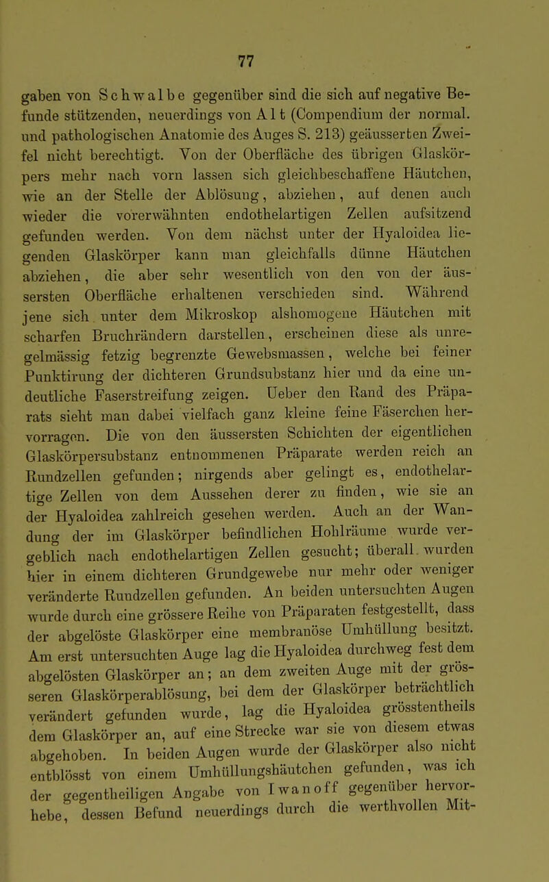 gaben von Schwalbe gegenüber sind die sich auf negative Be- funde stützenden, neuerdings von Alt (Compendium der normal, und pathologischen Anatomie des Auges S. 213} geäusserten Zwei- fel nicht berechtigt. Von der Oberfläche des übrigen Glaskör- pers mehr nach vorn lassen sich gleichbeschaffene Häutchen, wie an der Stelle der Ablösuug, abziehen, auf denen auch wieder die vorerwähnten endothelartigen Zellen aufsitzend gefunden werden. Von dem nächst unter der Hyaloidea lie- genden Glaskörper kann man gleichfalls dünne Häutchen abziehen, die aber sehr wesentlich von den von der äus- sersten Oberfläche erhaltenen verschieden sind. Während jene sich unter dem Mikroskop alshomogeue Häutchen mit scharfen Bruchrändern darstellen , erscheinen diese als unre- gelmässig fetzig begrenzte Gewebsmassen, welche bei feiner Punktirung der dichteren Grundsiabstanz hier mid da eine un- deutliche Faserstreifung zeigen, üeber den Rand des Präpa- rats sieht man dabei vielfach ganz kleine feine Fäserchen her- vorragen. Die von den äussersten Schichten der eigentlichen Glaskörpersubstanz entnommenen Präparate werden reich an Ptundzellen gefunden; nirgends aber gelingt es, endothelar- tige Zellen von dem Aussehen derer zu finden, wie sie an der Hyaloidea zahlreich gesehen werden. Auch an der Wan- dung der im Glaskörper befindlichen Hohlräume wurde ver- geblich nach endothelartigen Zellen gesucht; überall, wurden hier in einem dichteren Grundgewebe nur mehr oder weniger veränderte Rundzellen gefunden. An beiden untersuchten Augen wurde durch eine grössere Reihe von Präparaten festgestellt, dass der abgelöste Glaskörper eine membranöse Umhüllung besitzt. Am erst untersuchten Auge lag die Hyaloidea durchweg fest dem abgelösten Glaskörper an; an dem zweiten Auge mit der gros- seren Glaskörperablösung, bei dem der Glaskörper beträchtlich verändert gefunden wurde, lag die Hyaloidea grösstentheils dem Glaskörper an, auf eine Strecke war sie von diesem etwas abgehoben. In beiden Augen wurde der Glaskörper also mcht entblösst von einem Umhüllungshäutchen gefunden, was ich der gegentheiligen Angabe von Iwan off gegenüber hervor- hebe, dessen Befund neuerdings durch die werthvollen Mit-