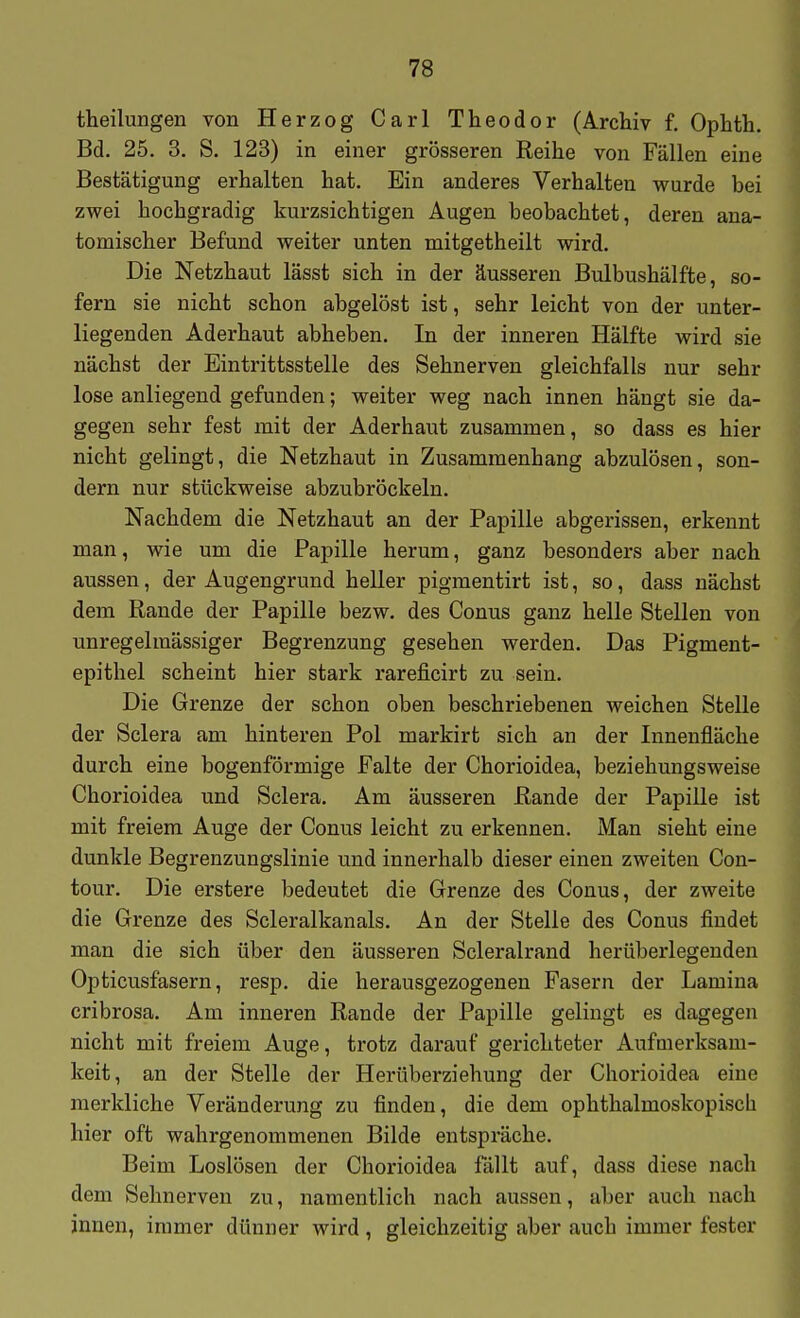 theilungen von Herzog Carl Theodor (Archiv f. Ophth. Bd. 25. 3. S. 123) in einer grösseren Reihe von Fällen eine Bestätigung erhalten hat. Ein anderes Verhalten wurde bei zwei hochgradig kurzsichtigen Augen beobachtet, deren ana- tomischer Befund weiter unten mitgetheilt wird. Die Netzhaut lässt sich in der äusseren Bulbushälfte, so- fern sie nicht schon abgelöst ist, sehr leicht von der unter- liegenden Aderhaut abheben. In der inneren Hälfte wird sie nächst der Eintrittsstelle des Sehnerven gleichfalls nur sehr lose anliegend gefunden; weiter weg nach innen hängt sie da- gegen sehr fest mit der Aderhaut zusammen, so dass es hier nicht gelingt, die Netzhaut in Zusammenhang abzulösen, son- dern nur stückweise abzubröckeln. Nachdem die Netzhaut an der Papille abgerissen, erkennt man, wie um die Papille herum, ganz besonders aber nach aussen, der Augengrund heller pigmentirt ist, so, dass nächst dem Rande der Papille bezw. des Conus ganz helle Stellen von unregelmässiger Begrenzung gesehen werden. Das Pigment- epithel scheint hier stark rareficirt zu sein. Die Grenze der schon oben beschriebenen weichen Stelle der Sclera am hinteren Pol markirt sich an der Innenfläche durch eine bogenförmige Falte der Chorioidea, beziehungsweise Chorioidea und Sclera. Am äusseren Rande der Papille ist mit freiem Auge der Conus leicht zu erkennen. Man sieht eine dunkle Begrenzungslinie und innerhalb dieser einen zweiten Con- tour. Die erstere bedeutet die Grenze des Conus, der zweite die Grenze des Scleralkanals. An der Stelle des Conus findet man die sich über den äusseren Scleralrand herüberlegeuden Opticusfasern, resp. die herausgezogenen Fasern der Lamina cribrosa. Am inneren Rande der Papille gelingt es dagegen nicht mit freiem Auge, trotz darauf gerichteter Aufmei'ksam- keit, an der Stelle der Herüberziehung der Chorioidea eine merkliche Veränderung zu finden, die dem ophthalmoskopisch hier oft wahrgenommenen Bilde entspräche. Beim Loslösen der Chorioidea fällt auf, dass diese nach dem Sehnerven zu, namentlich nach aussen, aber auch nach innen, immer dünner wird , gleichzeitig aber auch immer fester