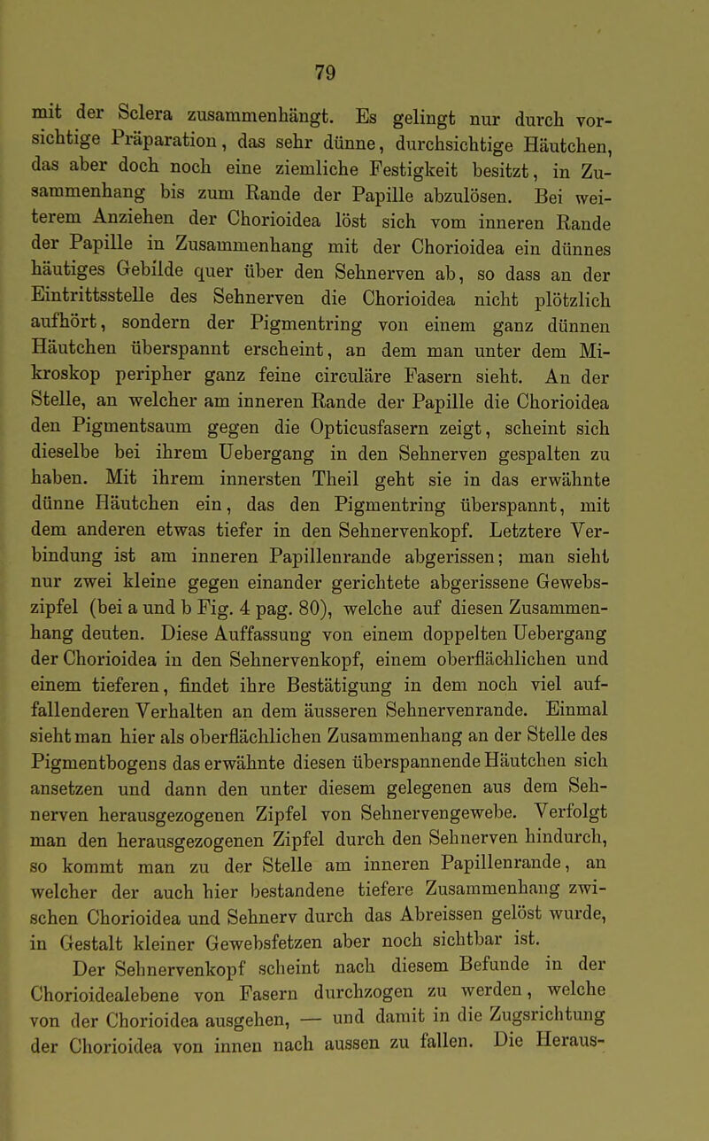 mit der Sclera zusammenhängt. Es gelingt nur durch vor- sichtige Präparation, das sehr dünne, durchsichtige Häutchen, das aber doch noch eine ziemliche Festigkeit besitzt, in Zu- sammenhang bis zum Rande der Papille abzulösen. Bei wei- terem Anziehen der Chorioidea löst sich vom inneren Rande der Papille in Zusammenhang mit der Chorioidea ein dünnes häutiges Gebilde quer über den Sehnerven ab, so dass an der Eintrittsstelle des Sehnerven die Chorioidea nicht plötzlich aufhört, sondern der Pigmentring von einem ganz dünnen Häutchen überspannt erscheint, an dem man unter dem Mi- kroskop peripher ganz feine circuläre Fasern sieht. An der Stelle, an welcher am inneren Rande der Papille die Chorioidea den Pigmentsaum gegen die Opticusfasern zeigt, scheint sich dieselbe bei ihrem üebergang in den Sehnerven gespalten zu haben. Mit ihrem innersten Theil geht sie in das erwähnte dünne Häutchen ein, das den Pigmentring überspannt, mit dem anderen etwas tiefer in den Sehnervenkopf. Letztere Ver- bindung ist am inneren Papillenrande abgerissen; man sieht nur zwei kleine gegen einander gerichtete abgerissene Gewebs- zipfel (bei a und b Fig. 4 pag. 80), welche auf diesen Zusammen- hang deuten. Diese Auffassung von einem doppelten üebergang der Chorioidea in den Sehnervenkopf, einem oberflächlichen und einem tieferen, findet ihre Bestätigung in dem noch viel auf- fallenderen Verhalten an dem äusseren Sehnervenrande. Einmal sieht man hier als oberflächlichen Zusammenhang an der Stelle des Pigmentbogens das erwähnte diesen überspannende Häutchen sich ansetzen und dann den unter diesem gelegenen aus dem Seh- nerven herausgezogenen Zipfel von Sehnervengewebe. Verfolgt man den herausgezogenen Zipfel durch den Sehnerven hindurch, so kommt man zu der Stelle am inneren Papillenrande, an welcher der auch hier bestandene tiefere Zusammenhang zwi- schen Chorioidea und Sehnerv durch das Abreissen gelöst wurde, in Gestalt kleiner Gewebsfetzen aber noch sichtbar ist. Der Sehnervenkopf scheint nach diesem Befunde in der Chorioidealebene von Fasern durchzogen zu werden, welche von der Chorioidea ausgehen, — und damit in die Zugsrichtung der Chorioidea von innen nach aussen zu fallen. Die Heraus-