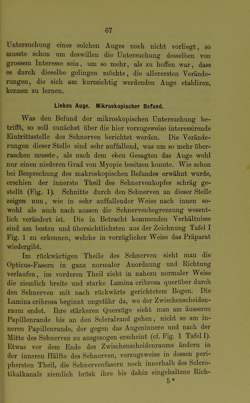 Untersuchung eines solchen Auges noch nicht vorliegt, so musste schon um deswillen die Untersuchung desselben von grossem Interesse sein, um so mehr, als zu hofifen war, dass es durch dieselbe gelingen möchte, die allerersten Verände- rungen, die sich am kurzsichtig werdenden Auge etabliren, kennen zu lernen. Linkes Auge. Mikroskopischer Befund. Was den Befund der mikroskopischen Untersuchung be- trifft, so soll zunächst über die hier vorzugsweise interessirende Eintrittsstelle des Sehnerven berichtet werden. Die Verände- rungen dieser Stelle sind sehr auffallend, was um so mehr über- raschen musste, als nach dem eben Gesagten das Auge wohl nur einen niederen Grad von Myopie besitzen konnte. Wie schon bei Besprechung des makroskopischen Befundes erwähnt wurde, erschien der innerste Theil des Sehnervenkopfes schräg ge- stellt (Fig. 1). Schnitte durch den Sehnerven an dieser Stelle zeigen nun, wie in sehr auffallender Weise nach innen so- wohl als auch nach aussen die Sehnervenbegrenzung wesent- lich verändert ist. Die in Betracht kommenden Verhältnisse sind am besten und übersichtlichsten aus der Zeichnung Tafel I Fig. 1 zu erkennen, welche in vorzüglicher Weise das Präparat wiedergibt. Im rückwärtigen Theile des Sehnerven sieht man die Opticus-Fasern in ganz normaler Anordnung und Richtung verlaufen, im vorderen Theil zieht in nahezu normaler Weise die ziemlich breite und starke Lamina cribrosa querüber durch den Sehnerven mit nach rückwärts gerichtetem Bogen. Die Lamina cribrosa beginnt ungefähr da, wo der Zwischenscheiden- raum endet. Ihre stärkeren Querzüge sieht man am äusseren Papillenrande bis an den Scleralrand gehen, nicht so am in- neren Papillenrande, der gegen das Augeninnere und nach der Mitte des Sehnerven zu ausgezogen erscheint (cf. Fig. 1 Tafel I). Etwas vor dem Ende des Zwischenscheidenraums ändern in der inneren Hälfte des Sehnerven, vorzugsweise in dessen peri- phersten Theil, die Sehnervenfasern noch innerhalb des Sclero- tikalkanals ziemlich brüsk ihre bis dahin eingehaltene Rieh-