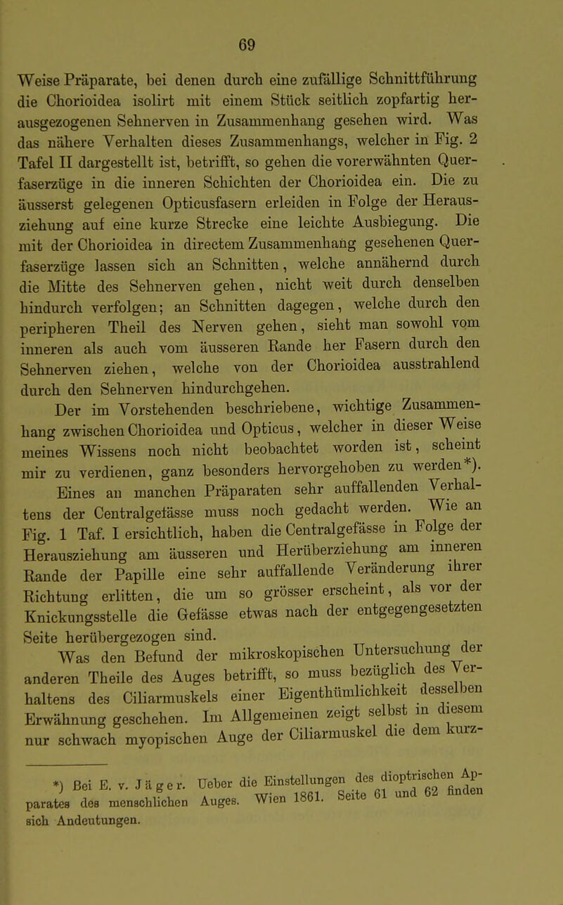Weise Präparate, bei denen durch eine zufallige Schnittführung die Chorioidea isolirt mit einem Stück seitlich zopfartig her- ausgezogenen Sehnerven in Zusammenhang gesehen wird. Was das nähere Verhalten dieses Zusammenhangs, welcher in Fig. 2 Tafel II dargestellt ist, betrifft, so gehen die vorerwähnten Quer- faserzüge in die inneren Schichten der Chorioidea ein. Die zu äusserst gelegenen Opticusfasern erleiden in Folge der Heraus- ziehung auf eine kurze Strecke eine leichte Ausbiegung. Die mit der Chorioidea in directem Zusammenhang gesehenen Quer- faserzüge lassen sich an Schnitten, welche annähernd durch die Mitte des Sehnerven gehen, nicht weit durch denselben hindurch verfolgen; an Schnitten dagegen, welche durch den peripheren Theil des Nerven gehen, sieht man sowohl vom inneren als auch vom äusseren Rande her Fasern durch den Sehnerven ziehen, welche von der Chorioidea ausstrahlend durch den Sehnerven hindurchgehen. Der im Vorstehenden beschriebene, wichtige Zusammen- hang zwischen Chorioidea und Opticus, welcher in dieser Weise meines Wissens noch nicht beobachtet worden ist, scheint mir zu verdienen, ganz besonders hervorgehoben zu werden*). Eines au manchen Präparaten sehr auffallenden Verhal- tens der Centralgetässe muss noch gedacht werden. Wie an Fig 1 Taf. I ersichtlich, haben die Centralgefässe in Folge der Herausziehung am äusseren und Herüberziehung am inneren Rande der Papille eine sehr auffallende Veränderung ibrer Richtung erlitten, die um so grösser erschemt, als vor der Knickungsstelle die Gefässe etwas nach der entgegengesetzten Seite herübergezogen sind. Was den Befund der mikroskopischen Untersuchung der anderen Theile des Auges betrifft, so muss bezüglich des Ver- haltens des CiHarmuskels einer Eigenthtimlichkeit desselben Erwähnung geschehen. Im Allgemeinen zeigt selbst in diesem nur schwach myopischen Auge der Ciliarmuskel die dem kurz- *) Bei E. V. J.ger. üeW «^^^ ^^^^^^^^ parateB des menschlichen Auges. Wien 1861. Seite öl una o sich Andeutungen.
