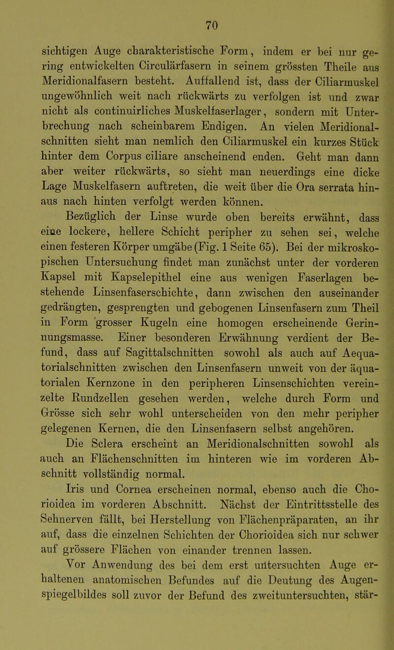 sichtigen Auge charakteristische Form, indem er bei nur ge- ring entwickelten Circulärfasern in seinem grössten Theile aus Meridionalfasern besteht. Auffallend ist, dass der Ciliarmuskel ungewöhnlich weit nach rückwärts zu verfolgen ist und zwar nicht als continuirliches Muskelfaserlager, sondern mit Unter- brechung nach scheinbarem Endigen. An vielen Meridional- schnitten sieht man nemlich den Ciliarmuskel ein kurzes Stück hinter dem Corpus ciliare anscheinend enden. Geht man dann aber weiter rückwärts, so sieht man neuerdings eine dicke Lage Muskelfasern auftreten, die weit über die Ora serrata hin- aus nach hinten verfolgt werden können. Bezüglich der Linse wurde oben bereits erwähnt, dass eine lockere, hellere Schicht peripher zu sehen sei, welche einen festeren Körper umgäbe (Fig. 1 Seite 65). Bei der mikrosko- pischen Untersuchung findet man zunächst unter der vorderen Kapsel mit Kapselepithel eine aus wenigen Faserlagen be- stehende Linsenfaserschichte, dann zwischen den auseinander gedrängten, gesprengten und gebogenen Linsenfasem zum Theil in Form 'grosser Kugeln eine homogen erscheinende Gerin- nungsmasse. Einer besonderen Erwähnung verdient der Be- fund, dass auf Sagittalschnitten sowohl als auch auf Aequa- torialschnitten zwischen den Linsenfasern unweit von der äqua- torialen Kernzone in den peripheren Linsenschichten verein- zelte Rundzellen gesehen werden, welche durch Form und Grösse sich sehr wohl unterscheiden von den mehr peripher gelegenen Kernen, die den Linsenfasern selbst angehören. Die Sclera erscheint an Meridionalschnitten sowohl als auch an Flächenschnitten im hinteren wie im vorderen Ab- schnitt vollständig normal. Iris und Cornea erscheinen normal, ebenso auch die Cho- rioidea im vorderen Abschnitt. Nächst der Eintrittsstelle des Sehnerven fällt, bei Herstellung von Flächenpräparaten, an ihr auf, dass die einzelnen Schichten der Chorioidea sich nur schwer auf grössere Flächen von einander trennen lassen. Vor Anwendung des bei dem erst uiltersuchten Auge er- haltenen anatomischen Befundes auf die Deutung des Augen- spiegelbildes soll zuvor der Befund des zweituntersuchten, stär-