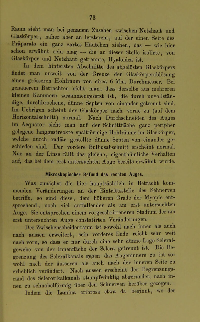 Raum sieht man bei genauem Zusehen zwischen Netzhaut und Glaskörper, näher aber an letzterem, auf der einen Seite des Präparats ein ganz zartes Häutchen ziehen, das — wie hier schon erwähnt sein mag — die an dieser Stelle isolirte, von Glaskörper und Netzhaut getrennte, Hyaloidea ist. In dem hintersten Abschnitte des abgelösten Glaskörpers findet man unweit von der Grenze der Glaskörperablösung einen grösseren Hohlraum von circa 6 Mm. Durchmesser. Bei genauerem Betrachten sieht man, dass derselbe aus mehreren kleinen Kammern zusammengesetzt ist, die durch unvollstän- dige, durchbrochene, dünne Septen von einander getrennt sind. Im Uebrigen scheint der Glaskörper nach vorne zu (auf dem Horizontalschnitt) normal. Nach Durchschneiden des Auges im Aequator sieht man auf der Schnittfläche ganz peripher gelegene langgestreckte spaltförmige Hohlräume im Glaskörper, welche durch radiär gestellte dünne Septen von einander ge- schieden sind. Der vordere Bulbusabschnitt erscheint normal. Nur an der Linse fällt das gleiche, eigenthümliche Verhalten auf, das bei dem erst untersuchten Auge bereits erwähnt wurde. Mikroskopischer Befund des rechten Auges. Was zunächst die hier hauptsächlich in Betracht kom- menden Veränderungen an der Eintrittsstelle des Sehnerven betrifft, so sind diese, dem höheren Grade der Myopie ent- sprechend , noch viel auffallender als am erst untersuchten Auge. Sie entsprechen einem vorgeschritteneren Stadium der am erst untersuchten Auge constatirten Veränderungen. Der Zwischenscheidenraum ist sowohl nach innen als auch nach aussen erweitert, sein vorderes Ende reicht sehr weit nach vorn, so dass er nur durch eine sehr dünne Lage Scleral- gewebe von der Innenfläche der Sclera getrennt ist. Die Be- grenzung des Scleralkanals gegen das Augeninnere zu ist so- wohl nach der äusseren als auch nach der inneren Seite zu erheblich verändert. Nach aussen erscheint der Begrenzungs- rand des Sclerotikalkanals stumpfwinklig abgerundet, nach in- nen zu schnabelförmig über den Sehnerven herüber gezogen. Indem die Lamina cribrosa etwa da beginnt, wo der