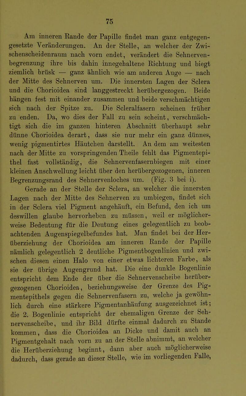 Am inneren Rande der Papille findet man ganz entgegen- gesetzte Veränderungen. An der Stelle, an welcher der Zwi- schenscheidenraum nach vorn endet, verändert die Sehnerven- begrenzung ihre bis dahin innegehaltene Richtung und biegt ziemlich brüsk — ganz ähnlich wie am anderen Auge — nach der Mitte des Sehnerven um. Die innersten Lagen der Sclera und die Chorioidea sind langgestreckt herübergezogen. Beide hängen fest mit einander zusammen und beide verschmächtigen sich nach der Spitze zu. Die Scleralfasern scheinen früher zu enden. Da, wo dies der Fall zu sein scheint, verschmäch- tigt sich die im ganzen hinteren Abschnitt überhaupt sehr dünne Chorioidea derart, dass sie nur mehr ein ganz dünnes, wenig pigmentirtes Häutchen darstellt. An dem am weitesten nach der Mitte zu vorspringenden Theile fehlt das Pigmentepi- thel fast vollständig, die Sehnervenfasernbiegen mit einer kleinen Anschwellung leicht über den herübergezogenen, inneren Begrenzungsrand des Sehnervenloches um. (Fig. 3 bei i). Gerade an der Stelle der Sclera, an welcher die innersten Lagen nach der Mitte des Sehnerven zu umbiegen, findet sich in der Sclera viel Pigment angehäuft, ein Befund, den ich um deswillen glaube hervorheben zu müssen, weil er möglicher- weise Bedeutung für die Deutung eines gelegentlich zu beob- achtenden Augenspiegelbefundes hat. Man findet bei der Her- überziehung der Chorioidea am inneren Rande der Papille nämlich gelegentlich 2 deutliche Pigmentbogenlinien und zwi- schen diesen einen Halo von einer etwas lichteren Farbe, als sie der übrige Augengrund hat. Die eine dunkle Bogenlinie entspricht dem Ende der über die Sehnervenscheibe herüber- gezogenen Chorioidea, beziehungsweise der Grenze des Pig- mentepithels gegen die Sehnervenfasern zu, welche ja gewöhn- lich durch eine stärkere Pigmentanhäufang ausgezeichnet ist; die 2. Bogenlinie entspricht der ehemaligen Grenze der Seh- nervenscheibe, und ihr Bild dürfte einmal dadurch zu Stande kommen, dass die Chorioidea an Dicke und damit auch an Pigmentgehalt nach vorn zu an der Stelle abnimmt, an welcher di^ Herüberziehung beginnt, dann aber auch möglicherweise dadurch, dass gerade an dieser Stelle, wie im vorliegenden Falle,