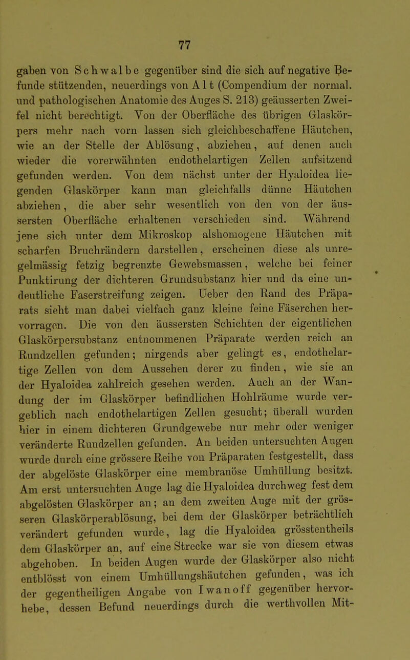 gaben von Schwalbe gegenüber sind die sich auf negative Be- funde stützenden, neuerdings von Alt (Compendium der normal, und pathologischen Anatomie des Auges S. 213) geäusserten Zwei- fel nicht berechtigt. Von der Oberfläche des übrigen Glaskör- pers mehr nach vorn lassen sich gleichbeschaffene Häutchen, wie an der Stelle der Ablösung, abziehen, auf denen auch wieder die vorerwähnten endothelartigen Zellen aufsitzend gefunden werden. Von dem nächst unter der Hyaloidea lie- genden Glaskörper kann man gleichfalls dünne Häutchen abziehen, die aber sehr wesentlich von den von der äus- sersten Oberfläche erhaltenen verschieden sind. Während jene sich unter dem Mikroskop aishomogene Häutchen mit scharfen Bruchrändern darstellen, erscheinen diese als unre- gelmässig fetzig begrenzte Gewebsmassen, welche bei feiner Punktirung der dichteren Grundsubstanz hier und da eine un- deutliche Faserstreifung zeigen, lieber den Rand des Präpa- rats sieht man dabei vielfach ganz kleine feine Fäserchen her- vorragen. Die von den äussersten Schichten der eigentlichen Glaskörpersubstanz entnommenen Präparate werden reich an Rundzellen gefunden; nirgends aber gelingt es, endothelar- tige Zellen von dem Aussehen derer zu finden, wie sie an der Hyaloidea zahlreich gesehen werden. Auch an der Wan- dung der im Glaskörper befindlichen Hohlräume wurde ver- geblich nach endothelartigen Zellen gesucht; überall wurden hier in einem dichteren Grundgewebe nur mehr oder weniger veränderte Rundzellen gefunden. An beiden untersuchten Augen wurde durch eine grössere Reihe von Präparaten festgestellt, dass der abgelöste Glaskörper eine membranöse Umhüllung besitzt. Am erst untersuchten Auge lag die Hyaloidea durchweg fest dem abgelösten Glaskörper an; an dem zweiten Auge mit der grös- seren Glaskörperablösung, bei dem der Glaskörper beträchtlich verändert gefunden wurde, lag die Hyaloidea grösstentheils dem Glaskörper an, auf eine Strecke war sie von diesem etwas abgehoben. In beiden Augen wurde der Glaskörper also nicht entblösst von einem Umhüllungshäutchen gefunden, was ich der gegen theiligen Angabe von Iwan off gegenüber hervor- hebe, dessen Befund neuerdings durch die werthvollen Mit-