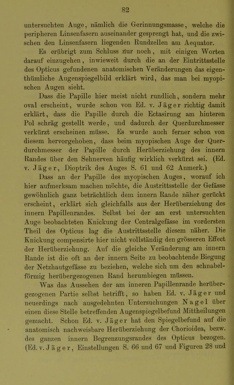 untersuchten Auge, nämlich die Gerinnungsmasse, welche die peripheren Linsenfasern auseinander gesprengt hat, und die zwi- schen den Linsenfasern liegenden Rundzellen am Aequator. Es erübrigt zum Schluss üur noch, mit einigen Worten darauf einzugehen, inwieweit durch die an der Eintrittsstelle des Opticus gefundenen anatomischen Veränderungen das eigen- thümliche Augenspiegelbild erklärt wird, das man bei myopi- schen Augen sieht. Dass die Papille hier meist nicht rundlich, sondern mehr oval erscheint, wurde schon von Ed. v. Jäger richtig damit erklärt, dass die Papille durch die Ectasirung am hinteren Pol schräg gestellt werde, und dadurch der Querdurchmesser verkürzt erscheinen müsse. Es wurde auch ferner schon von diesem hervorgehoben, dass beim myopischen Auge der Quer- durchmesser der Papille durch Herüberziehung des Innern Randes über den Sehnerven häufig wirklich verkürzt sei. (Ed. V. Jäger, Dioptrik des Auges S. 61 und 62 Anmerk.) Dass an der Papille des myopischen Auges, worauf ich hier aufmerksam machen möchte, die Austrittsstelle der Gefässe gewöhnlich ganz beträchtlich dem Innern Rande näher gerückt erscheint, erklärt sich gleichfalls aus der Herüberziehung des innern Papillenrandes. Selbst bei der am erst untersuchten Auge beobachteten Knickung der Centralgefässe im vordersten Theil des Opticus lag die Austrittsstelle diesem näher. Die Knickung compensirte hier nicht vollständig den grösseren Effect der Herüberziehung. Auf die gleiche Veränderung am inneru Rande ist die oft an der innern Seite zu beobachtende Biegung der Netzhautgefässe zu beziehen, welche sich um den schnabel- förmig herübergezogenen Rand herumbiegen müssen. Was das Aussehen der am inneren Papillenrande herüber- gezogenen Partie selbst betrifft, so haben Ed. v. Jäger und neuerdings nach ausgedehnten Untersuchungen Nagel über einen diese Stelle betreffenden Augenspiegelbefund Mittheilungen gemacht. Schon Ed. v. Jäger hat den Spiegelbefund auf die anatomisch nachweisbare Herüberziehung der Chorioidea, bezw. des ganzen innern Begrenzungsrandes des Opticus bezogen. (Ed. V. J ä g e r, Einstellungen S. 66 und 67 und Figuren 28 und