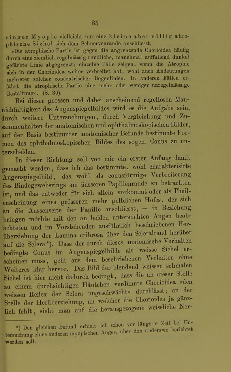 ringer Myopie vielleicht nur eine kleine aber völlig atro- phische Sichel sich dem Sehnervenrande anschliesst. »Die atrophische Partie ist gegen die angrenzende Chorioidea häufig durch eine ziemlich regelmässig rundliche, manchmal auffallend dunkel . gefärbte Linie abgegrenzt; einzelne Fälle zeigen, wenn die Atrophie sich in der Chorioidea weiter verbreitet hat, wohl auch Andeutungen mehrerer solcher concentrischer Bogenlinien. In anderen Fällen er- fährt die atrophische Partie eine mehr oder weniger unregelmässige Gestaltung«. (S. 30). Bei dieser grossen und dabei anscheinend regellosen Man- niclifaltigkeit des Aiigenspiegelbildes wird es die Aufgabe sein, durch weitere Untersuchungen, durch Vergleichung und Zu- sammenhalten der anatomischen und ophthalmoskopischen Bilder, auf der Basis bestimmter anatomischer Befunde bestimmte For- men des ophthalmoskopischen Bildes des sogen. Conus zu un- terscheiden. In dieser Richtung soll von mir ein erster Anfang damit gemacht werden, dass ich das bestimmte, wohl charakterisirte Augenspiegelbild, das wohl als conusförmige Verbreiterung des Bindegewebsrings am äusseren Papillenrande zu betrachten ist, und das entweder für sich allein vorkommt oder als Theil- erscheinung eines grösseren mehr gelblichen Hofes, der sich an die Aussenseite der Papille anschliesst, - in Beziehung bringen möchte mit den an beiden untersuchten Augen beob- achteten und im Vorstehenden ausführlich beschriebenen Her- überziehung der Lamina cribrosa über den Scleralrand herüber auf die Sclera*). Dass der durch dieses anatomische Verhalten bedingte Conus im Augenspiegelbilde als weisse Sichel er- scheinen mass, geht aus dem beschriebenen Verhalten ohne Weiteres klar hervor. Das Bild der blendend weissen schmalen Sichel ist hier nicht dadurch bedingt, dass die an dieser Stelle zu einem durchsichtigen Häutchen verdünnte Chorioidea »den weissen Reflex der Sclera ungeschwächt« durchlässt; an der Stelle der Herüberziehung, an welcher die Chorioidea ja ganz- Hch fehlt, sieht man auf die herausgezogene weissliche ^er- *) Den deichen Befund erhielt ich schon vor längerer Zeit bei Un- j i^en gieioueu uexuinx . „„„ ,-4Up,. den anderswo berichtet tersuchung eines anderen myopischen Auges, ubei den anaersw werden soll.