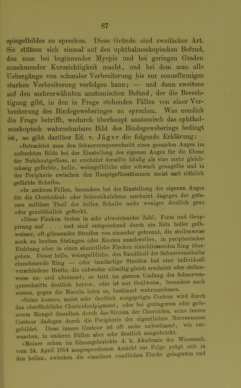 Spiegelbildes zu sprechen. Diese Gründe sind zweifacher Art. Sie stützen sich einmal auf den ophthalmoskopischen Befund, den man bei beginnender Myopie und bei geringen Graden zunehmender Kurzsichtigkeit macht, und bei dem man alle üebergänge von schmaler Verbreiterung bis zur conusförmigen starken Verbreiterung verfolgen kann; — und dann zweitens auf den mehrerwähnten anatomischen Befund, der die Berech- tigung gibt, in den in Frage stehenden Fällen von einer Ver- breiterung des Bindegewebsringes zu sprechen. Was nemlich die Frage betrifft, wodurch überhaupt anatomisch das ophthal- moskopisch wahrnehmbare Bild des Bindegewebsrings bedingt ist, so gibt darüber Ed. v. Jäger die folgende Erklärung: »Betrachtet man den Sehnervenquerschnitt eines gesunden Auges im aufrechten Bilde bei der Einstellung des eigenen Auges für die Ebene der Netzhautgefässe, so erscheint derselbe häufig als eine mehr gleich- massig gefärbte, helle, -weissgelbliche oder schwach graugelbe und in der Peripherie zwischen den Hauptgefässstämmen meist zart röthlich gefärbte Scheibe. »In anderen Fällen, besonders bei der Einstellung des eigenen Auges für die Chorioideal- oder Sclerotikalebene erscheint dagegen der grös- sere mittlere Theil der hellen Scheibe mehr weniger deutlich grau oder graubläulich gefleckt. »Diese Flecken treten in sehr abweichender Zahl, Form und Grup- pirung auf .... und sind entsprechend durch ein Netz heller gelb- weisser, oft glänzender Streifen von einander getrennt, die stellenweise auch zu breiten Strängen oder Knoten anschwellen, in peripherischer Richtung aber in einen sämmtliche Flecken einschliessenden Eing über- gehen. Dieser helle, weissgelbliche, den Randtheil der Sehnervenscheibe einnehmende Ring - oder bandartige Streifen hat eine individuell verschiedene Breite, die entweder allseitig gleich erscheint oder stellen- weise zu- und abnimmt; er tritt im ganzen Umfang des Sehnerven- querschnitts deutlich hervor, oder ist nur theilweise, besonders nach aussen, gegen die Macula lutea zu, bestimmt wahrzunehmen. »Seine äussere, meist sehr deutlich ausgeprägte Contour wird durch das oberflächliche Chorioidealpigment, oder bei geringerem oder grös- serem Mangel desselben durch das Stroma der Chorioidea, seine innere Contour dadegen durch die Peripherie der eigentlichen Nervenmasse gebildet. Diese innere Contour ist oft mehr unbestimmt wie ver- waschen, in anderen Fällen aber sehr deutUch ausgedrückt. .Mein;r schon im Sitzungsberichte d. k. Akademie der Wissensch, vom 24. April 1854 ausgesprochenen Ansicht zur Folge prägt sich in den hellen, zwischen die einzelnen rundUchen Flecke gelagerten und