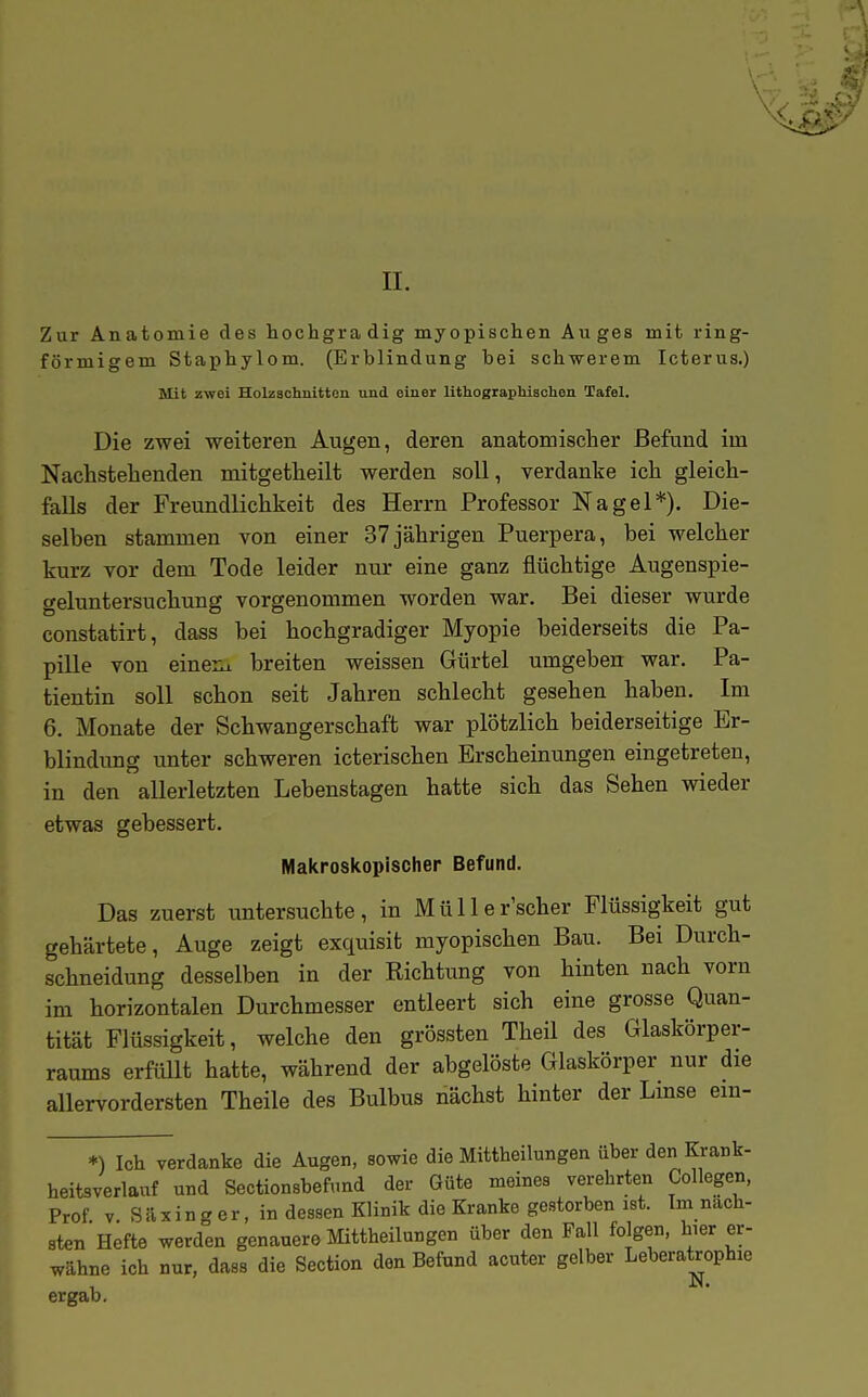 II. Zur Anatomie des hochgradig myopischen Auges mit ring- förmigem Staphylom. (Erblindung bei schwerem Icterus.) Mit zwei Holzschnitten und einer lithographischen Tafel. Die zwei weiteren Augen, deren anatomischer Befund im Nachstehenden mitgetheilt werden soll, verdanke ich gleich- falls der Freundlichkeit des Herrn Professor Nagel*). Die- selben stammen von einer 37 jährigen Puerpera, bei welcher kurz vor dem Tode leider nur eine ganz flüchtige Augenspie- geluntersuchung vorgenommen worden war. Bei dieser wurde constatirt, dass bei hochgradiger Myopie beiderseits die Pa- pille von eineux breiten weissen Gürtel umgeben war. Pa- tientin soll schon seit Jahren schlecht gesehen haben. Im 6. Monate der Schwangerschaft war plötzlich beiderseitige Er- blindung unter schweren icterischen Erscheinungen eingetreten, in den allerletzten Lebenstagen hatte sich das Sehen wieder etwas gebessert. Makroskopischer Befund. Das zuerst untersuchte, in Müller'scher Flüssigkeit gut gehärtete, Auge zeigt exquisit myopischen Bau. Bei Durch- schneidung desselben in der Richtung von hinten nach vorn im horizontalen Durchmesser entleert sich eine grosse Quan- tität Flüssigkeit, welche den grössten Theil des Glaskörper- raums erfüllt hatte, während der abgelöste Glaskörper nur die allervordersten Theile des Bulbus nächst hinter der Lmse em- *) Ich verdanke die Augen, sowie die Mittheilungen über den Krank- heitsverlauf und Sectionsbefund der Güte meines verehrten Collegen, Prof V Säxing er, in dessen Klinik die Kranke gestorben ist. Im näch- sten Hefte werden genauere Mittheilungen über den Fall folgen, hier er- wähne ich nur, dass die Section den Befund acuter gelber Leberatrophie ergab.