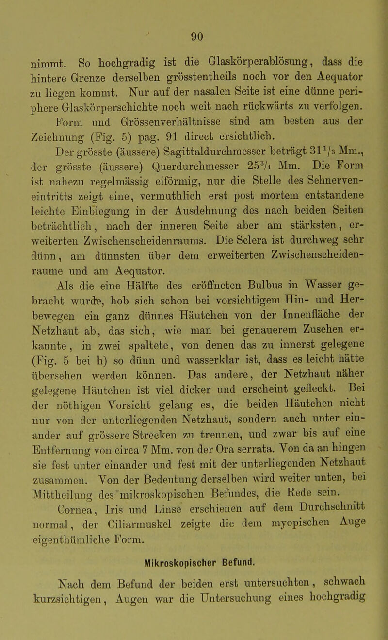 nimmt. So hochgradig ist die Glaskörperablösung, dass die hintere Grenze derselben grösstentheils noch vor den Aequator zu liegen kommt. Nur auf der nasalen Seite ist eine dünne peri- phere Glaskörperschichte noch weit nach rückwärts zu verfolgen. Form und Grössenverhältnisse sind am besten aus der Zeichnung (Fig. 5) pag. 91 direct ersichtlich. Der grösste (äussere) Sagittaldurchraesser beträgt SP/s Mm., der grösste (äussere) Querdurchmesser 25^A Mm. Die Form ist nahezu regelmässig eiförmig, nur die Stelle des Sehnerven- eintritts zeigt eine, vermuthlich erst post mortem entstandene leichte Einbiegung in der Ausdehnung des nach beiden Seiten beträchtlich, nach der inneren Seite aber am stärksten, er- weiterten Zwischenscheidenraums. Die Sclera ist durchweg sehr dünn, am dünnsten über dem erweiterten Zwischenscheiden- raume und am Aequator. Als die eine Hälfte des eröffneten Bulbus in Wasser ge- bracht wurde, hob sich schon bei vorsichtigem Hin- und Her- bewegen ein ganz dünnes Häutchen von der Innenfläche der Netzhaut ab, das sich, wie man bei genauerem Zusehen er- kannte , in zwei spaltete, von denen das zu innerst gelegene (Fig. 5 bei h) so dünn und wasserklar ist, dass es leicht hätte übersehen werden können. Das andere, der Netzhaut näher gelegene Häutchen ist viel dicker und erscheint gefleckt. Bei der nöthigen Vorsicht gelang es, die beiden Häutchen nicht nur von der unterliegenden Netzhaut, sondern auch unter ein- ander auf grössere Strecken zu trennen, und zwar bis auf eine Entfernung von circa 7 Mm. von der Ora serrata. Von da an hingen sie fest unter einander und fest mit der unterliegenden Netzhaut zusammen. Von der Bedeutung derselben wird weiter unten, bei Mittheilung des' mikroskopischen Befundes, die Rede sein. Cornea, Iris und Linse erschienen auf dem Durchschnitt normal, der Ciliarmuskel zeigte die dem myopischen Auge eigenthüraliche Form. Mikroskopischer Befund. Nach dem Befund der beiden erst untersuchten, schwach kurzsichtigen, Augen war die Untersuchung eines hochgradig