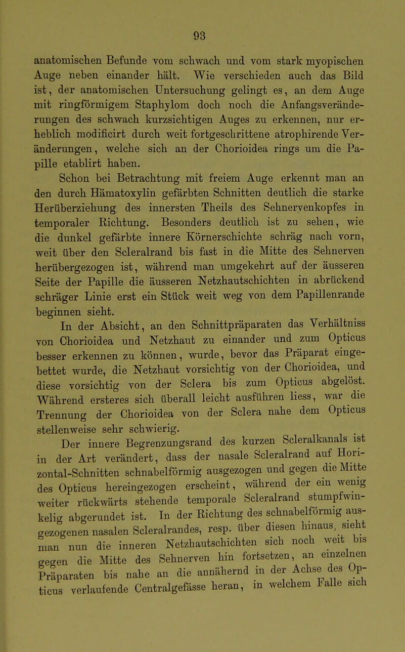 anatomischen Befunde vom schwach und vom stark myopischen Auge neben einander hält. Wie verschieden auch das Bild ist, der anatomischen Untersuchung gelingt es, an dem Auge mit ringförmigem Staphjlom doch noch die Anfangsverände- rungen des schwach kurzsichtigen Auges zu erkennen, nur er- heblich modificirt durch weit fortgeschrittene atrophirende Ver- änderungen, welche sich an der Chorioidea rings um die Pa- pille etablirt haben. Schon bei Betrachtung mit freiem Auge erkennt man an den durch Hämatoxylin gefärbten Schnitten deutlich die starke Herüberziehung des innersten Theils des Sehnervenkopfes in temporaler Richtung. Besonders deutlich ist zu sehen, wie die dunkel gefärbte innere Körnerschichte schräg nach vorn, weit über den Scleralrand bis fast in die Mitte des Sehnerven herübergezogen ist, während man umgekehrt auf der äusseren Seite der Papille die äusseren Netzhautschichten in abrückend schräger Linie erst ein Stück weit weg von dem Papillenrande beginnen sieht. In der Absicht, an den Schnittpräparaten das Verhältniss von Chorioidea und Netzhaut zu einander und zum Opticus besser erkennen zu können, wurde, bevor das Präparat einge- bettet wurde, die Netzhaut vorsichtig von der Chorioidea, und diese vorsichtig von der Sclera bis zum Opticus abgelöst. Während ersteres sich überall leicht ausführen Hess, war die Trennung der Chorioidea von der Sclera nahe dem Opticus stellenweise sehr schwierig. Der innere Begrenzungsrand des kurzen Scleralkanals ist in der Art verändert, dass der nasale Scleralrand auf Hori- zontal-Schnitten schnabelförmig ausgezogen und gegen die Mitte des Opticus hereingezogen erscheint, während der ein wemg weiter rückwärts stehende temporale Scleralrand stumpfwin- kelig abgerundet ist. In der Richtung des schnabelförmig aus- gezogenen nasalen Scleralrandes, resp. über diesen hinaus sieht man nun die inneren Netzhautschichten sich noch weit bis gegen die Mitte des Sehnerven hin fortsetzen, an einzelnen Präparaten bis nahe an die annähernd in der Achse des Op- ticus verlaufende Centralgefässe heran, in welchem Falle sich