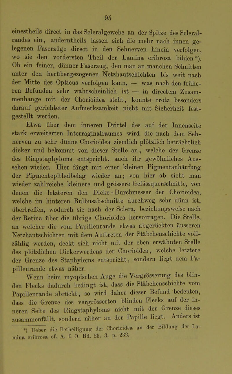 einestheils direct in das Scleralgewebe an der Spitze des Scleral- randes ein, auderntheils lassen sich die mehr nach innen ge- legenen Faserzüge direct in den Sehnerven hinein verfolgen. WO sie den vordersten Theil der Lamina cribrosa bilden*) Ob ein feiner, dünner Faserzug, den man an manchen Schnitten unter den herübergezogenen Netzhautschichten bis weit nach der Mitte des Opticus verfolgen kann, — was nach den frühe- ren Befunden sehr wahrscheinlich ist — in directem Zusam- menhange mit der Chorioidea steht, konnte trotz besonders darauf gerichteter Aufmerksamkeit nicht mit Sicherheit fest- gestellt werden. Etwa über dem inneren Drittel des auf der Innenseite stark erweiterten Interraginalraumes wird die nach dem Seh- nerven zu sehr dünne Chorioidea ziemlich plötzlich beträchtlich dicker und bekommt von dieser Stelle an, welche der Grenze des Ringstaphyloms entspricht, auch ihr gewöhnliches Aus- sehen wieder. Hier fängt mit einer kleinen Pigmentanhäufung der Pigmentepithelbelag wieder an; von hier ab sieht man wieder zahlreiche kleinere und grössere Gefässquerschnitte, von denen die letzteren den Dicke - Durchmesser der Chorioidea, welche im hinteren Bulbusabschnitte durchweg sehr dünn ist, übertreffen, wodurch sie nach der Sclera, beziehungsweise nach der Retina über die übrige Chorioidea hervorragen. Die Stelle, an welcher die vom Papillenrande etwas abgerückten äusseren Netzhautschichten mit dem Auftreten der Stäbchenschichte voll- zählig werden, deckt sich nicht mit der eben erwähnten Stelle des plötzlichen Dickerwerdens der Chorioidea, welche letztere der Grenze des Staphyloms entspricht, sondern liegt dem Pa- pillenrande etwas näher. Wenn beim myopischen Auge die Vergrösserung des blin- den Flecks dadurch bedingt ist, dass die Stäbchenschichte vom Papillenrande abrückt, so wird daher dieser Befund bedeuten, dass die Grenze des vergrösserten blinden Flecks auf der in- neren Seite des Ringstaphyloms nicht mit der Grenze dieses zusammenfällt, sondern näher an der Papille liegt. Anders ist *) Ucber die Betheilignng der Chorioidea an der Bildung der La- mina cribrosa cf. A. f. 0. Bd. 25. 3. p. 232.