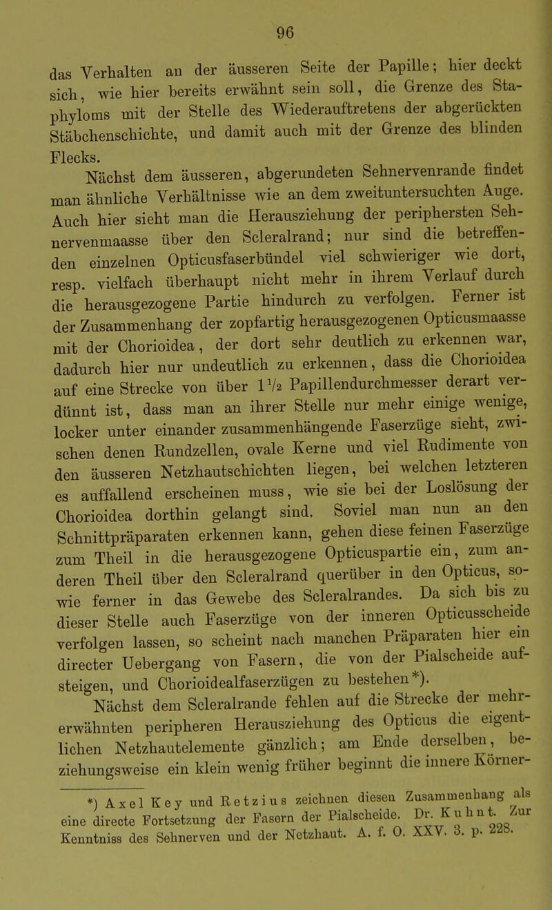 das Verhalten au der äusseren Seite der Papille; hier deckt sich, wie hier bereits erwähnt sein soll, die Grenze des Sta- phyloms mit der Stelle des Wiederauftretens der abgerückten Stäbchenschichte, und damit auch mit der Grenze des blinden Flecks. Nächst dem äusseren, abgerundeten Sehnervenrande fandet man ähnliche Verhältnisse wie an dem zweituntersuchten Auge. Auch hier sieht man die Herausziehung der periphersten Seh- nervenmaasse über den Scleralrand; nur sind die betreffen- den einzelnen Opticusfaserbündel viel schwieriger wie dort, resp. vielfach überhaupt nicht mehr in ihrem Verlauf durch die herausgezogene Partie hindurch zu verfolgen. Ferner ist der Zusammenhang der zopfartig herausgezogenen Opticusmaasse mit der Chorioidea, der dort sehr deutlich zu erkennen war, dadurch hier nur undeutlich zu erkennen, dass die Chorioidea auf eine Strecke von über Vh Papillendurchmesser derart ver- dünnt ist, dass man an ihrer Stelle nur mehr einige wenige, locker unter einander zusammenhängende Faserzüge sieht, zwi- schen denen Rundzellen, ovale Kerne und viel Rudimente von den äusseren Netzhautschichten liegen, bei welchen letzteren es auffallend erscheinen muss, wie sie bei der Loslösung der Chorioidea dorthin gelangt sind. Soviel man nun an den Schnittpräparaten erkennen kann, gehen diese feinen Faserzuge zum Theil in die herausgezogene Opticuspartie ein, zum an- deren Theil über den Scleralrand querüber in den Opticus, so- wie ferner in das Gewebe des Scleralrandes. Da sich bis zu dieser Stelle auch Faserzüge von der inneren Opticusscheide verfolgen lassen, so scheint nach manchen Präparaten hier ein directer Uebergang von Fasern, die von der Pialscheide auf- steigen, und Chorioidealfaserzügen zu bestehen*). Nächst dem Scleralrande fehlen auf die Strecke der mehr- erwähnten peripheren Herausziehung des Opticus die eigent- lichen Netzhautelemente gänzlich; am Ende derselben, be- ziehungsweise ein klein wenig früher beginnt die innere Korner- *) Axel Key und Retzius zeichnen diesen Zusamineabang als eine directe Fortsetzung der Fasern der Pialscheide ^r Kuhnt. Zur Kenntniss des Sehnerven und der Netzhaut. A. f. 0. XXV. ö. p. ^^ö-