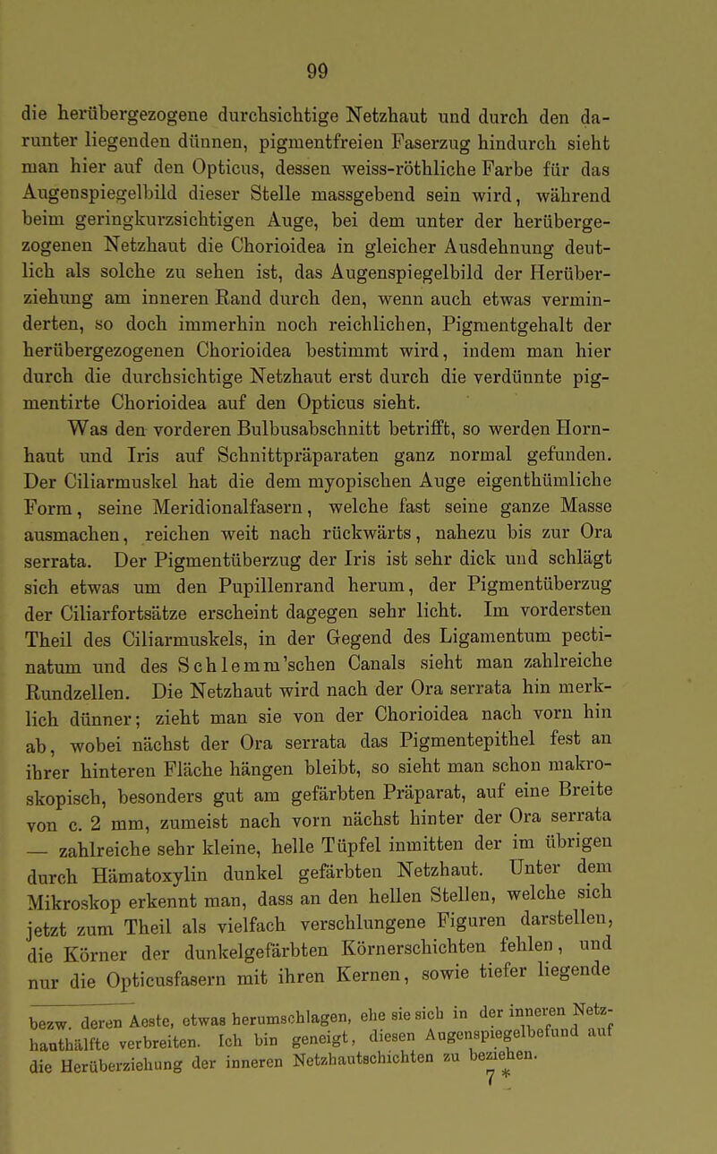 die herübergezogene durchsichtige Netzhaut und durch den da- runter liegenden dünnen, pigmentfreieu Faserzug hindurch sieht man hier auf den Opticus, dessen weiss-röthliche Farbe für das Augenspiegelbild dieser Stelle massgebend sein wird, während beim geringkurzsichtigen Auge, bei dem unter der herüberge- zogenen Netzhaut die Chorioidea in gleicher Ausdehnung deut- lich als solche zu sehen ist, das Augenspiegelbild der Herübei'- ziehung am inneren Rand durch den, wenn auch etwas vermin- derten, so doch immerhin noch reichlichen, Pigmentgehalt der herübergezogenen Chorioidea bestimmt wird, indem man hier durch die durchsichtige Netzhaut erst durch die verdünnte pig- mentirte Chorioidea auf den Opticus sieht. Was den vorderen Bulbusabschnitt betrifft, so werden Horn- haut und Iris auf Schnittpräparaten ganz normal gefunden. Der Ciliarmuskel hat die dem myopischen Auge eigenthümliche Form, seine Meridionalfasern, welche fast seine ganze Masse ausmachen, reichen weit nach rückwärts, nahezu bis zur Ora serrata. Der Pigmentüberzug der Iris ist sehr dick und schlägt sich etwas um den Pupillenrand herum, der Pigmentüberzug der Ciliarfortsätze erscheint dagegen sehr licht. Im vordersten Theil des Ciliarmuskels, in der Gegend des Ligamentum pecti- natum und des Schlemm'schen Canals sieht man zahlreiche Rundzellen. Die Netzhaut wird nach der Ora serrata hin merk- lich dünner; zieht man sie von der Chorioidea nach vorn hin ab, wobei nächst der Ora serrata das Pigmentepithel fest an ihrer hinteren Fläche hängen bleibt, so sieht man schon makro- skopisch, besonders gut am gefärbten Präparat, auf eine Breite von c. 2 mm, zumeist nach vorn nächst hinter der Ora serrata — zahlreiche sehr kleine, helle Tüpfel inmitten der im übrigen durch Hämatoxylin dunkel gefärbten Netzhaut. Unter dem Mikroskop erkennt man, dass an den hellen Stellen, welche sich jetzt zum Theil als vielfach verschlungene Figuren darstellen, die Körner der dunkelgefärbten Körnerschichten fehlen, und nur die Opticusfasern mit ihren Kernen, sowie tiefer hegende b^^wTd^Aeste, etwas herumschlagen, ehe sie sich in der innei-en Netz- haJhälfte verbreiten. Ich bin geneigt, diesen Augenspiegelbefund auf die Herüberziehung der inneren Net.hautschichten zn beziehen.